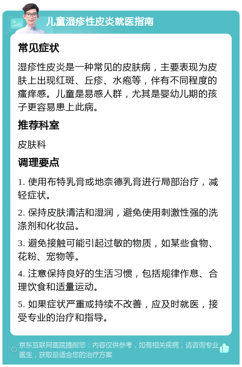 儿童湿疹性皮炎就医指南 常见症状 湿疹性皮炎是一种常见的皮肤病，主要表现为皮肤上出现红斑、丘疹、水疱等，伴有不同程度的瘙痒感。儿童是易感人群，尤其是婴幼儿期的孩子更容易患上此病。 推荐科室 皮肤科 调理要点 1. 使用布特乳膏或地奈德乳膏进行局部治疗，减轻症状。 2. 保持皮肤清洁和湿润，避免使用刺激性强的洗涤剂和化妆品。 3. 避免接触可能引起过敏的物质，如某些食物、花粉、宠物等。 4. 注意保持良好的生活习惯，包括规律作息、合理饮食和适量运动。 5. 如果症状严重或持续不改善，应及时就医，接受专业的治疗和指导。