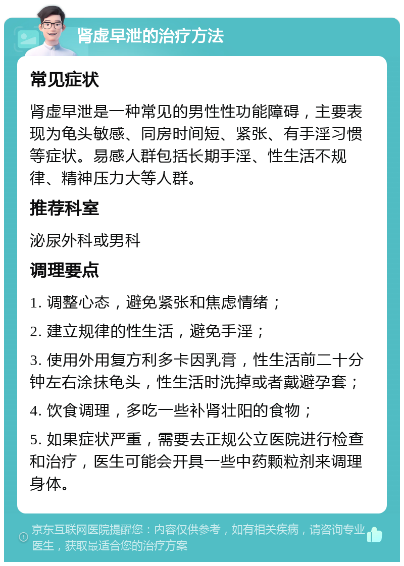 肾虚早泄的治疗方法 常见症状 肾虚早泄是一种常见的男性性功能障碍，主要表现为龟头敏感、同房时间短、紧张、有手淫习惯等症状。易感人群包括长期手淫、性生活不规律、精神压力大等人群。 推荐科室 泌尿外科或男科 调理要点 1. 调整心态，避免紧张和焦虑情绪； 2. 建立规律的性生活，避免手淫； 3. 使用外用复方利多卡因乳膏，性生活前二十分钟左右涂抹龟头，性生活时洗掉或者戴避孕套； 4. 饮食调理，多吃一些补肾壮阳的食物； 5. 如果症状严重，需要去正规公立医院进行检查和治疗，医生可能会开具一些中药颗粒剂来调理身体。