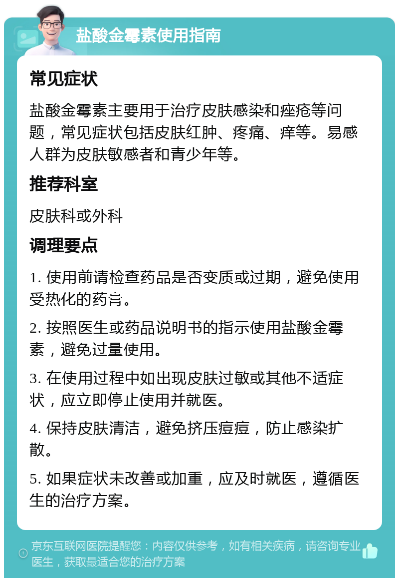 盐酸金霉素使用指南 常见症状 盐酸金霉素主要用于治疗皮肤感染和痤疮等问题，常见症状包括皮肤红肿、疼痛、痒等。易感人群为皮肤敏感者和青少年等。 推荐科室 皮肤科或外科 调理要点 1. 使用前请检查药品是否变质或过期，避免使用受热化的药膏。 2. 按照医生或药品说明书的指示使用盐酸金霉素，避免过量使用。 3. 在使用过程中如出现皮肤过敏或其他不适症状，应立即停止使用并就医。 4. 保持皮肤清洁，避免挤压痘痘，防止感染扩散。 5. 如果症状未改善或加重，应及时就医，遵循医生的治疗方案。