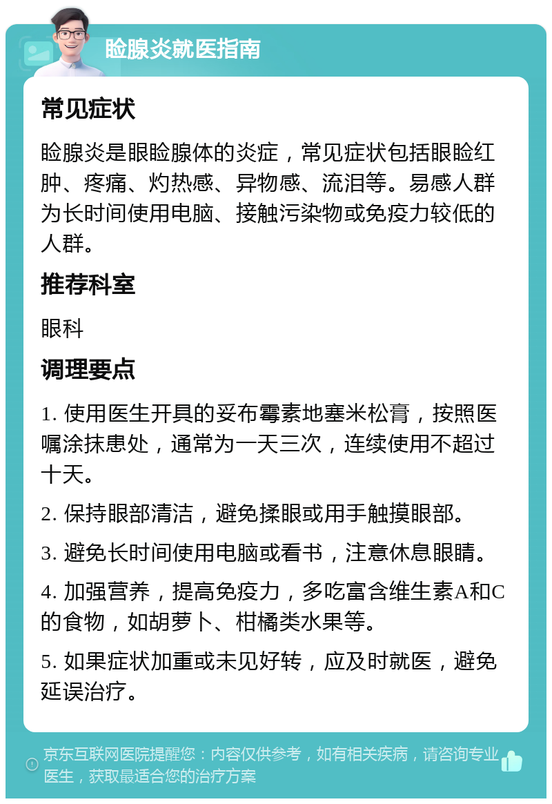 睑腺炎就医指南 常见症状 睑腺炎是眼睑腺体的炎症，常见症状包括眼睑红肿、疼痛、灼热感、异物感、流泪等。易感人群为长时间使用电脑、接触污染物或免疫力较低的人群。 推荐科室 眼科 调理要点 1. 使用医生开具的妥布霉素地塞米松膏，按照医嘱涂抹患处，通常为一天三次，连续使用不超过十天。 2. 保持眼部清洁，避免揉眼或用手触摸眼部。 3. 避免长时间使用电脑或看书，注意休息眼睛。 4. 加强营养，提高免疫力，多吃富含维生素A和C的食物，如胡萝卜、柑橘类水果等。 5. 如果症状加重或未见好转，应及时就医，避免延误治疗。