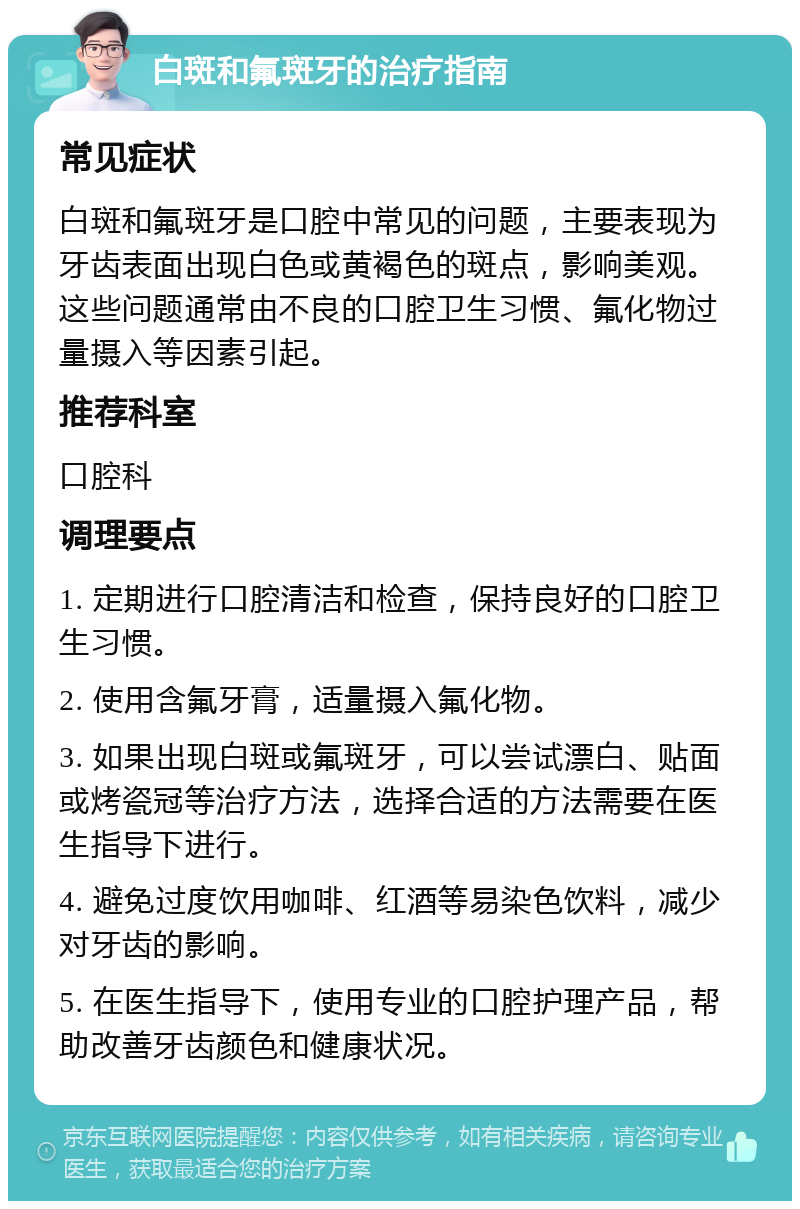 白斑和氟斑牙的治疗指南 常见症状 白斑和氟斑牙是口腔中常见的问题，主要表现为牙齿表面出现白色或黄褐色的斑点，影响美观。这些问题通常由不良的口腔卫生习惯、氟化物过量摄入等因素引起。 推荐科室 口腔科 调理要点 1. 定期进行口腔清洁和检查，保持良好的口腔卫生习惯。 2. 使用含氟牙膏，适量摄入氟化物。 3. 如果出现白斑或氟斑牙，可以尝试漂白、贴面或烤瓷冠等治疗方法，选择合适的方法需要在医生指导下进行。 4. 避免过度饮用咖啡、红酒等易染色饮料，减少对牙齿的影响。 5. 在医生指导下，使用专业的口腔护理产品，帮助改善牙齿颜色和健康状况。