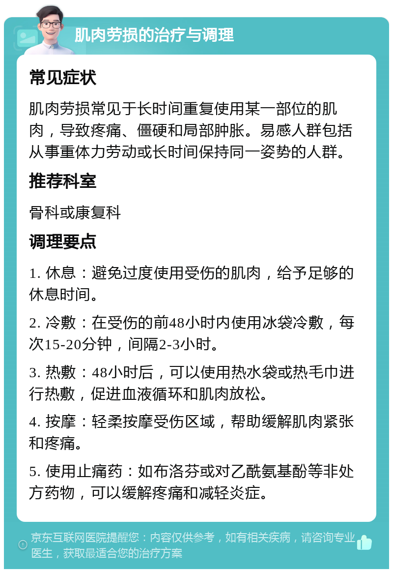 肌肉劳损的治疗与调理 常见症状 肌肉劳损常见于长时间重复使用某一部位的肌肉，导致疼痛、僵硬和局部肿胀。易感人群包括从事重体力劳动或长时间保持同一姿势的人群。 推荐科室 骨科或康复科 调理要点 1. 休息：避免过度使用受伤的肌肉，给予足够的休息时间。 2. 冷敷：在受伤的前48小时内使用冰袋冷敷，每次15-20分钟，间隔2-3小时。 3. 热敷：48小时后，可以使用热水袋或热毛巾进行热敷，促进血液循环和肌肉放松。 4. 按摩：轻柔按摩受伤区域，帮助缓解肌肉紧张和疼痛。 5. 使用止痛药：如布洛芬或对乙酰氨基酚等非处方药物，可以缓解疼痛和减轻炎症。