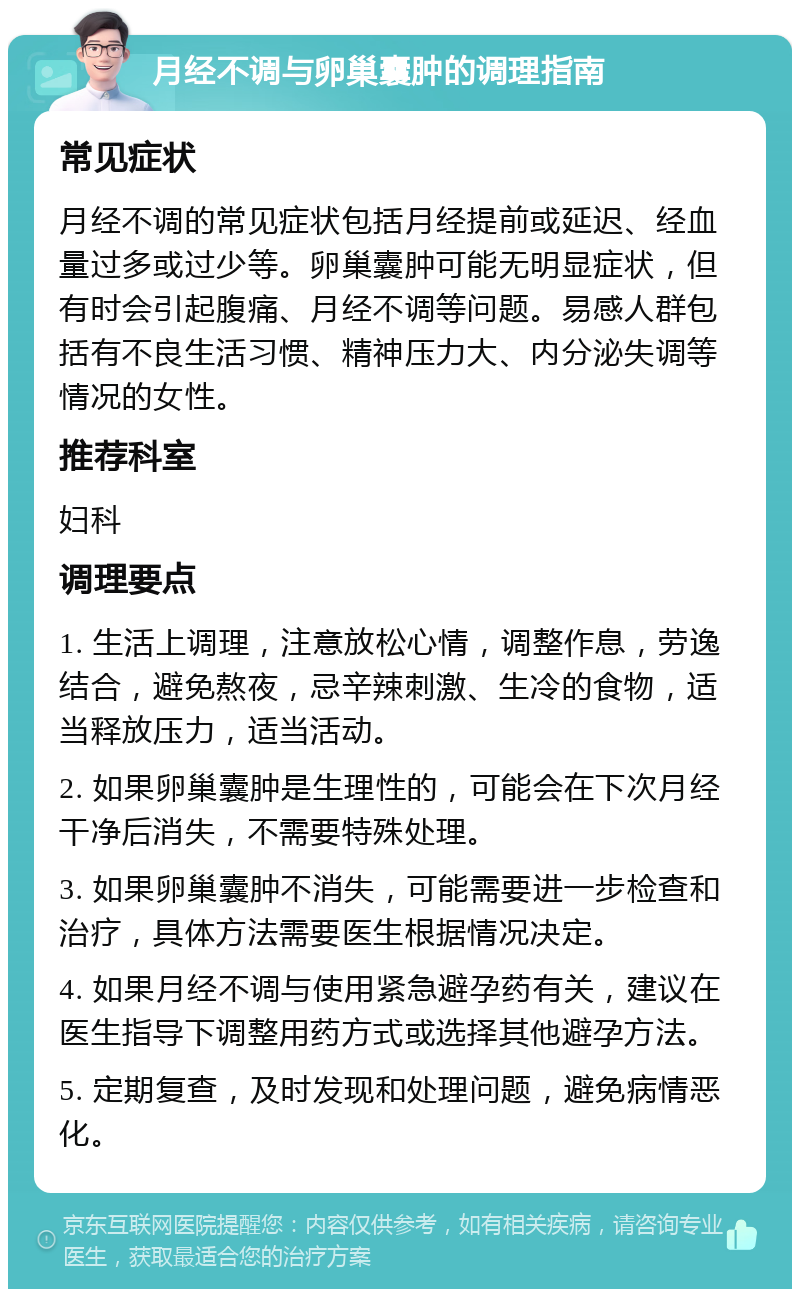 月经不调与卵巢囊肿的调理指南 常见症状 月经不调的常见症状包括月经提前或延迟、经血量过多或过少等。卵巢囊肿可能无明显症状，但有时会引起腹痛、月经不调等问题。易感人群包括有不良生活习惯、精神压力大、内分泌失调等情况的女性。 推荐科室 妇科 调理要点 1. 生活上调理，注意放松心情，调整作息，劳逸结合，避免熬夜，忌辛辣刺激、生冷的食物，适当释放压力，适当活动。 2. 如果卵巢囊肿是生理性的，可能会在下次月经干净后消失，不需要特殊处理。 3. 如果卵巢囊肿不消失，可能需要进一步检查和治疗，具体方法需要医生根据情况决定。 4. 如果月经不调与使用紧急避孕药有关，建议在医生指导下调整用药方式或选择其他避孕方法。 5. 定期复查，及时发现和处理问题，避免病情恶化。