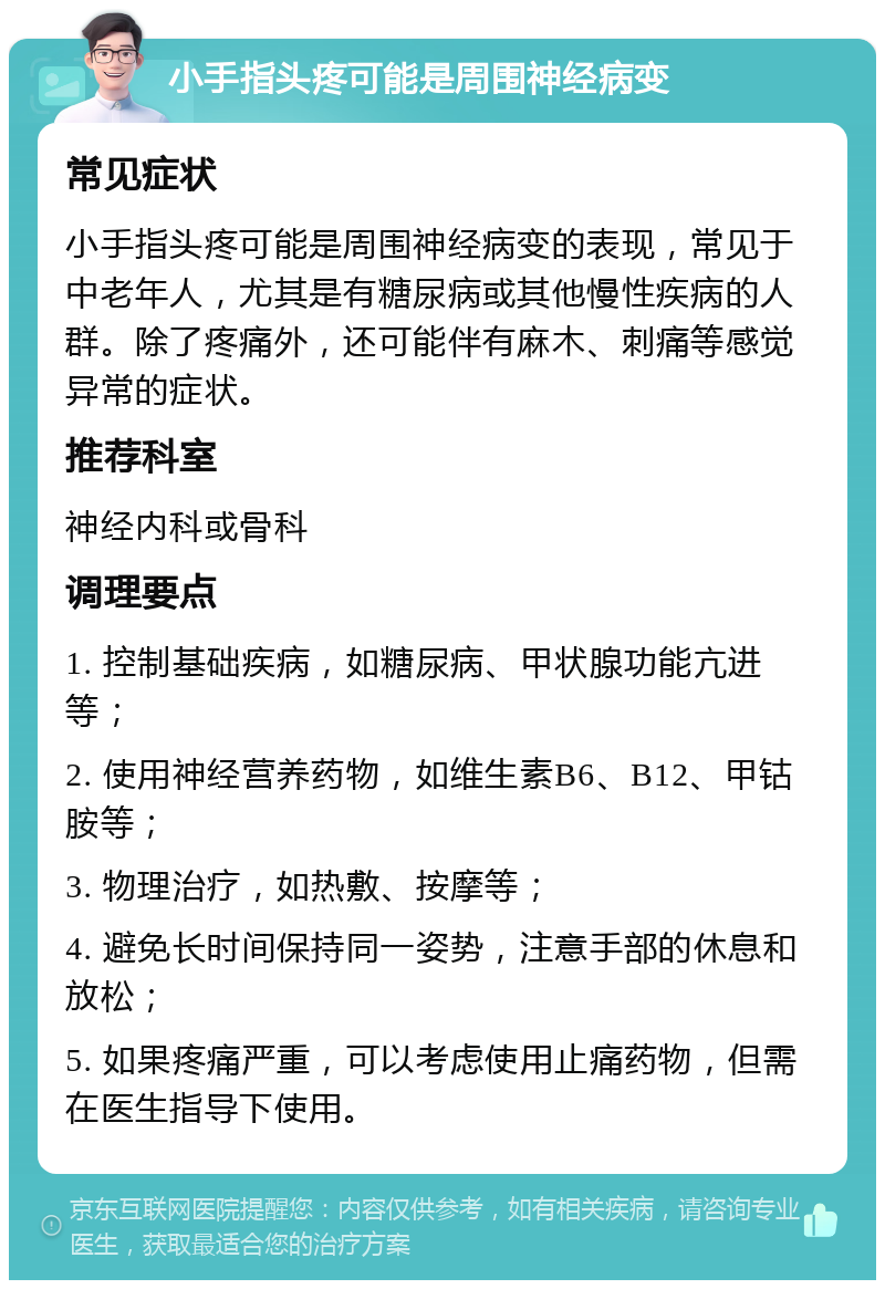 小手指头疼可能是周围神经病变 常见症状 小手指头疼可能是周围神经病变的表现，常见于中老年人，尤其是有糖尿病或其他慢性疾病的人群。除了疼痛外，还可能伴有麻木、刺痛等感觉异常的症状。 推荐科室 神经内科或骨科 调理要点 1. 控制基础疾病，如糖尿病、甲状腺功能亢进等； 2. 使用神经营养药物，如维生素B6、B12、甲钴胺等； 3. 物理治疗，如热敷、按摩等； 4. 避免长时间保持同一姿势，注意手部的休息和放松； 5. 如果疼痛严重，可以考虑使用止痛药物，但需在医生指导下使用。