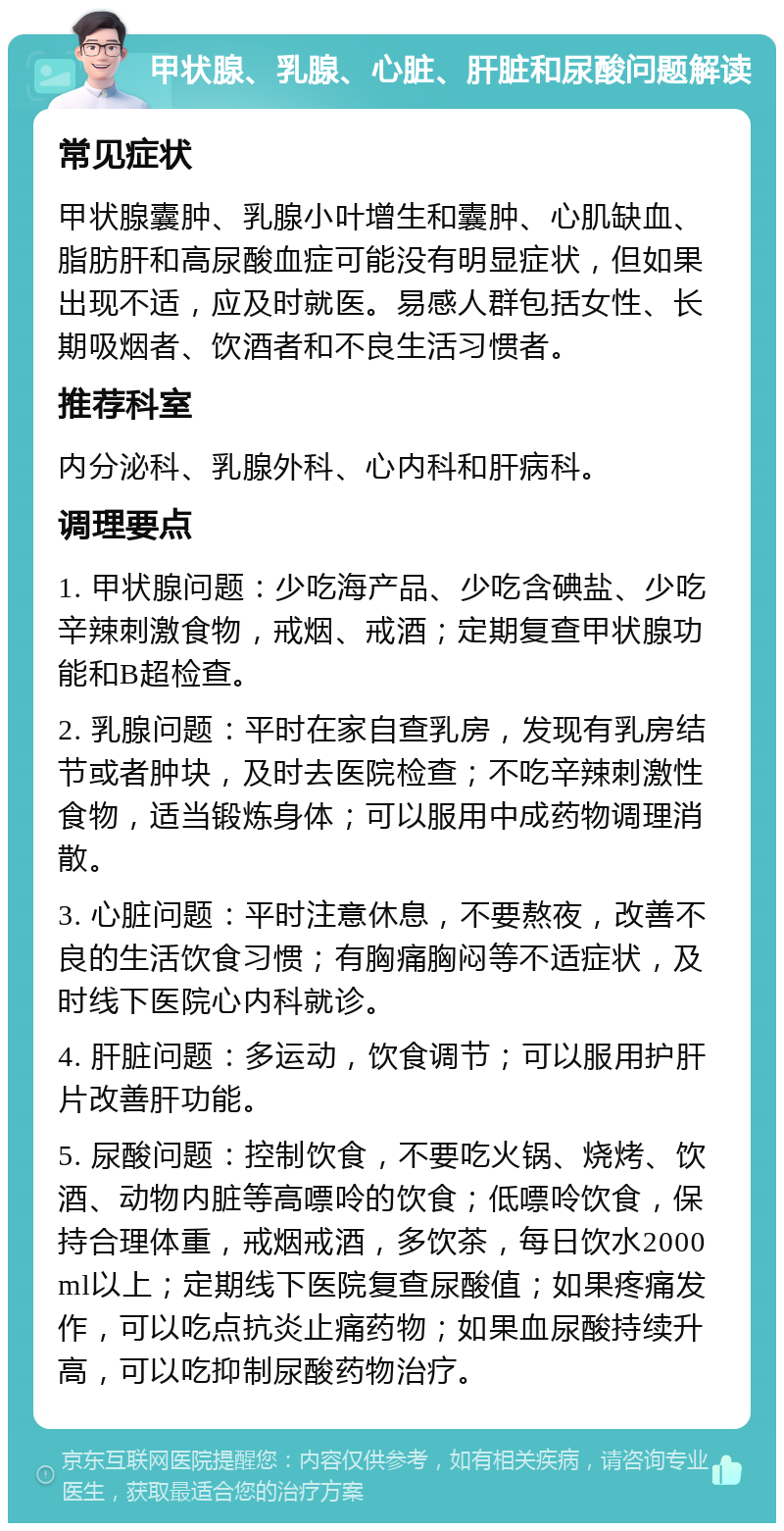 甲状腺、乳腺、心脏、肝脏和尿酸问题解读 常见症状 甲状腺囊肿、乳腺小叶增生和囊肿、心肌缺血、脂肪肝和高尿酸血症可能没有明显症状，但如果出现不适，应及时就医。易感人群包括女性、长期吸烟者、饮酒者和不良生活习惯者。 推荐科室 内分泌科、乳腺外科、心内科和肝病科。 调理要点 1. 甲状腺问题：少吃海产品、少吃含碘盐、少吃辛辣刺激食物，戒烟、戒酒；定期复查甲状腺功能和B超检查。 2. 乳腺问题：平时在家自查乳房，发现有乳房结节或者肿块，及时去医院检查；不吃辛辣刺激性食物，适当锻炼身体；可以服用中成药物调理消散。 3. 心脏问题：平时注意休息，不要熬夜，改善不良的生活饮食习惯；有胸痛胸闷等不适症状，及时线下医院心内科就诊。 4. 肝脏问题：多运动，饮食调节；可以服用护肝片改善肝功能。 5. 尿酸问题：控制饮食，不要吃火锅、烧烤、饮酒、动物内脏等高嘌呤的饮食；低嘌呤饮食，保持合理体重，戒烟戒酒，多饮茶，每日饮水2000ml以上；定期线下医院复查尿酸值；如果疼痛发作，可以吃点抗炎止痛药物；如果血尿酸持续升高，可以吃抑制尿酸药物治疗。