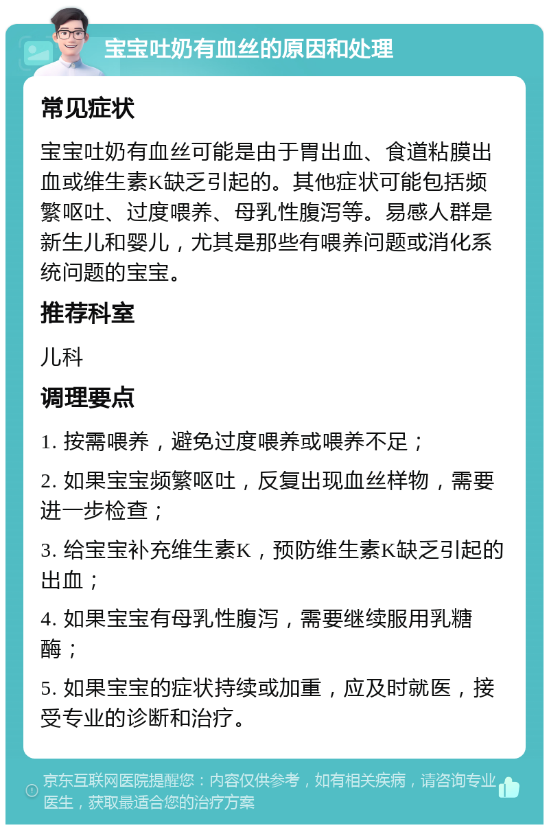 宝宝吐奶有血丝的原因和处理 常见症状 宝宝吐奶有血丝可能是由于胃出血、食道粘膜出血或维生素K缺乏引起的。其他症状可能包括频繁呕吐、过度喂养、母乳性腹泻等。易感人群是新生儿和婴儿，尤其是那些有喂养问题或消化系统问题的宝宝。 推荐科室 儿科 调理要点 1. 按需喂养，避免过度喂养或喂养不足； 2. 如果宝宝频繁呕吐，反复出现血丝样物，需要进一步检查； 3. 给宝宝补充维生素K，预防维生素K缺乏引起的出血； 4. 如果宝宝有母乳性腹泻，需要继续服用乳糖酶； 5. 如果宝宝的症状持续或加重，应及时就医，接受专业的诊断和治疗。