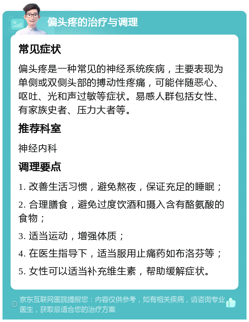 偏头疼的治疗与调理 常见症状 偏头疼是一种常见的神经系统疾病，主要表现为单侧或双侧头部的搏动性疼痛，可能伴随恶心、呕吐、光和声过敏等症状。易感人群包括女性、有家族史者、压力大者等。 推荐科室 神经内科 调理要点 1. 改善生活习惯，避免熬夜，保证充足的睡眠； 2. 合理膳食，避免过度饮酒和摄入含有酪氨酸的食物； 3. 适当运动，增强体质； 4. 在医生指导下，适当服用止痛药如布洛芬等； 5. 女性可以适当补充维生素，帮助缓解症状。