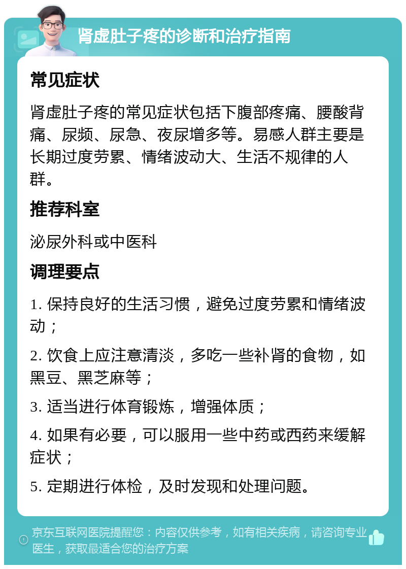 肾虚肚子疼的诊断和治疗指南 常见症状 肾虚肚子疼的常见症状包括下腹部疼痛、腰酸背痛、尿频、尿急、夜尿增多等。易感人群主要是长期过度劳累、情绪波动大、生活不规律的人群。 推荐科室 泌尿外科或中医科 调理要点 1. 保持良好的生活习惯，避免过度劳累和情绪波动； 2. 饮食上应注意清淡，多吃一些补肾的食物，如黑豆、黑芝麻等； 3. 适当进行体育锻炼，增强体质； 4. 如果有必要，可以服用一些中药或西药来缓解症状； 5. 定期进行体检，及时发现和处理问题。