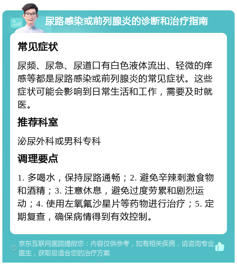 尿路感染或前列腺炎的诊断和治疗指南 常见症状 尿频、尿急、尿道口有白色液体流出、轻微的痒感等都是尿路感染或前列腺炎的常见症状。这些症状可能会影响到日常生活和工作，需要及时就医。 推荐科室 泌尿外科或男科专科 调理要点 1. 多喝水，保持尿路通畅；2. 避免辛辣刺激食物和酒精；3. 注意休息，避免过度劳累和剧烈运动；4. 使用左氧氟沙星片等药物进行治疗；5. 定期复查，确保病情得到有效控制。