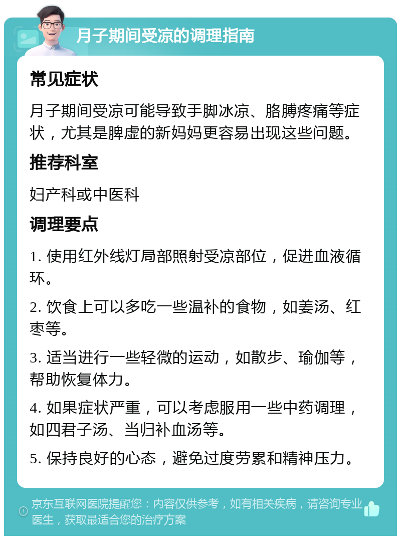 月子期间受凉的调理指南 常见症状 月子期间受凉可能导致手脚冰凉、胳膊疼痛等症状，尤其是脾虚的新妈妈更容易出现这些问题。 推荐科室 妇产科或中医科 调理要点 1. 使用红外线灯局部照射受凉部位，促进血液循环。 2. 饮食上可以多吃一些温补的食物，如姜汤、红枣等。 3. 适当进行一些轻微的运动，如散步、瑜伽等，帮助恢复体力。 4. 如果症状严重，可以考虑服用一些中药调理，如四君子汤、当归补血汤等。 5. 保持良好的心态，避免过度劳累和精神压力。