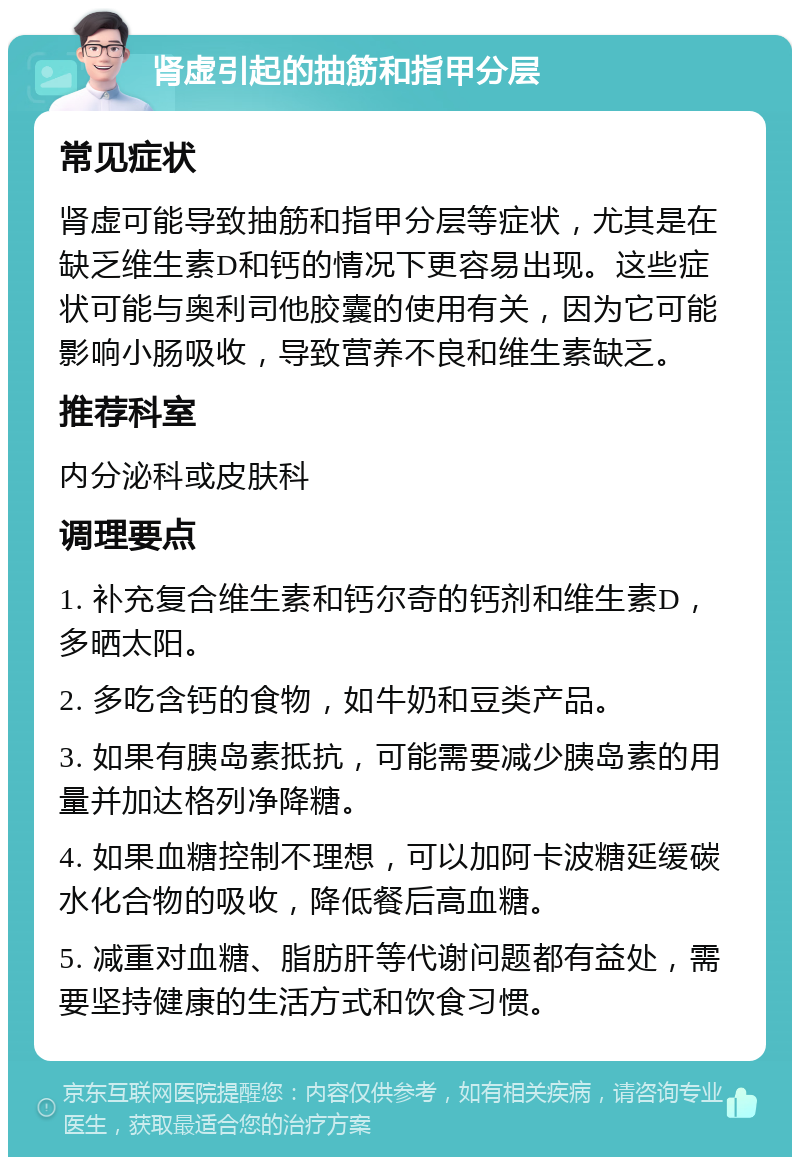 肾虚引起的抽筋和指甲分层 常见症状 肾虚可能导致抽筋和指甲分层等症状，尤其是在缺乏维生素D和钙的情况下更容易出现。这些症状可能与奥利司他胶囊的使用有关，因为它可能影响小肠吸收，导致营养不良和维生素缺乏。 推荐科室 内分泌科或皮肤科 调理要点 1. 补充复合维生素和钙尔奇的钙剂和维生素D，多晒太阳。 2. 多吃含钙的食物，如牛奶和豆类产品。 3. 如果有胰岛素抵抗，可能需要减少胰岛素的用量并加达格列净降糖。 4. 如果血糖控制不理想，可以加阿卡波糖延缓碳水化合物的吸收，降低餐后高血糖。 5. 减重对血糖、脂肪肝等代谢问题都有益处，需要坚持健康的生活方式和饮食习惯。