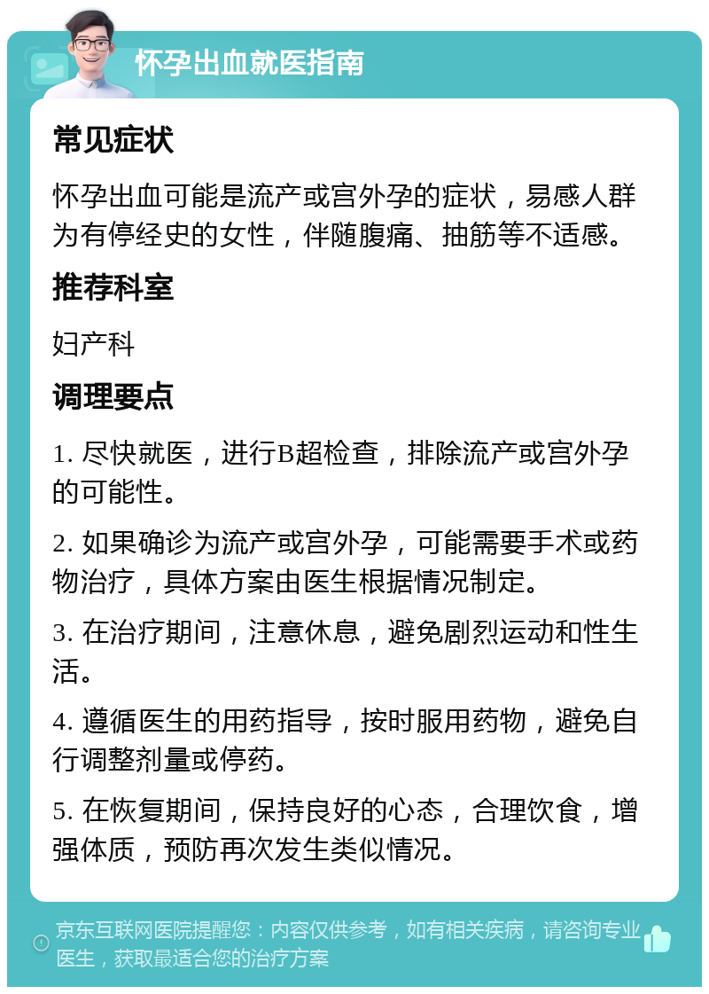 怀孕出血就医指南 常见症状 怀孕出血可能是流产或宫外孕的症状，易感人群为有停经史的女性，伴随腹痛、抽筋等不适感。 推荐科室 妇产科 调理要点 1. 尽快就医，进行B超检查，排除流产或宫外孕的可能性。 2. 如果确诊为流产或宫外孕，可能需要手术或药物治疗，具体方案由医生根据情况制定。 3. 在治疗期间，注意休息，避免剧烈运动和性生活。 4. 遵循医生的用药指导，按时服用药物，避免自行调整剂量或停药。 5. 在恢复期间，保持良好的心态，合理饮食，增强体质，预防再次发生类似情况。