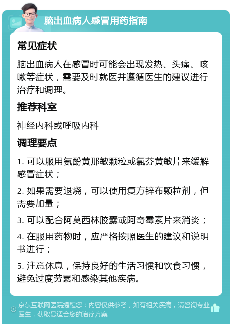 脑出血病人感冒用药指南 常见症状 脑出血病人在感冒时可能会出现发热、头痛、咳嗽等症状，需要及时就医并遵循医生的建议进行治疗和调理。 推荐科室 神经内科或呼吸内科 调理要点 1. 可以服用氨酚黄那敏颗粒或氯芬黄敏片来缓解感冒症状； 2. 如果需要退烧，可以使用复方锌布颗粒剂，但需要加量； 3. 可以配合阿莫西林胶囊或阿奇霉素片来消炎； 4. 在服用药物时，应严格按照医生的建议和说明书进行； 5. 注意休息，保持良好的生活习惯和饮食习惯，避免过度劳累和感染其他疾病。