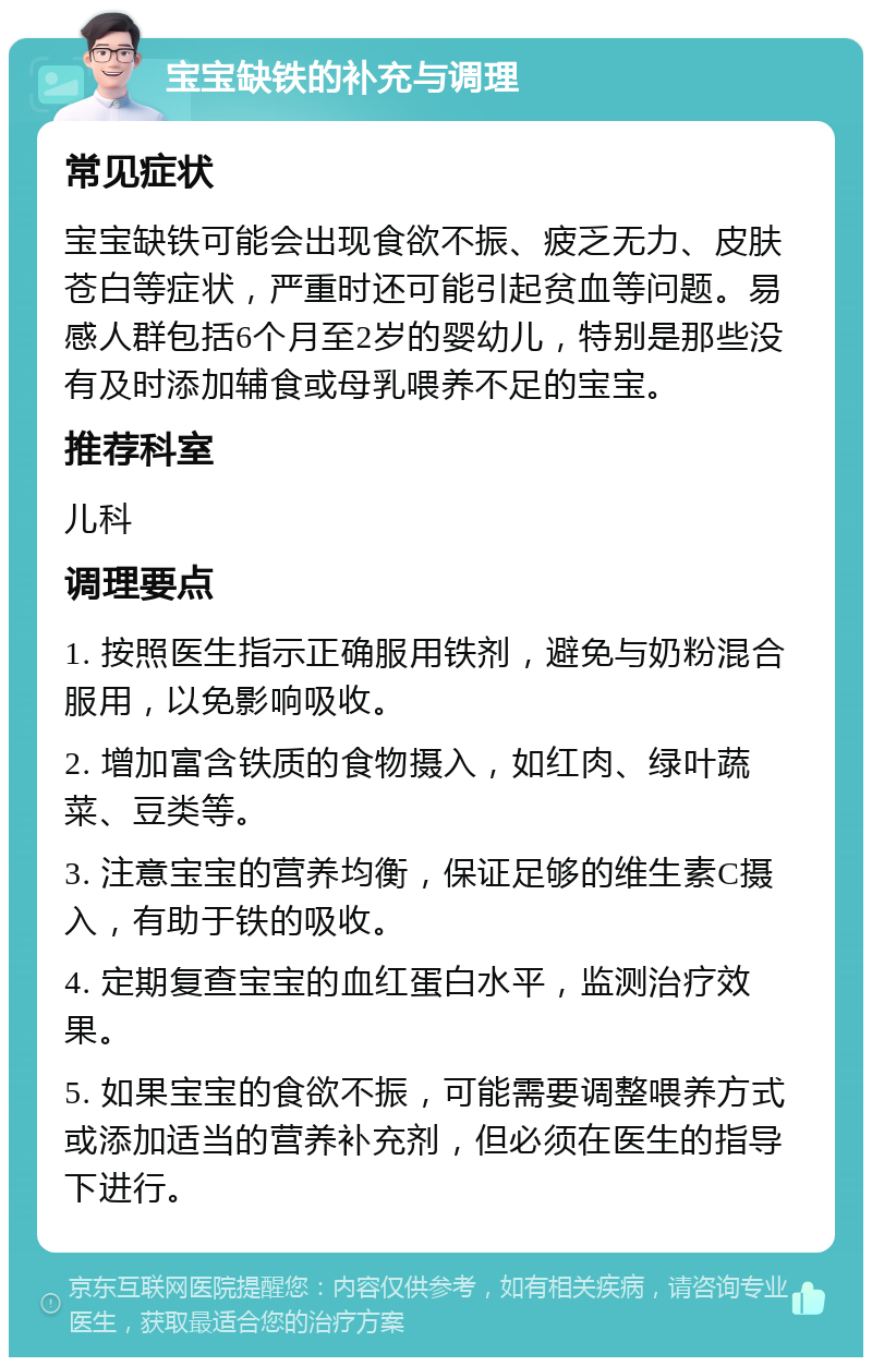 宝宝缺铁的补充与调理 常见症状 宝宝缺铁可能会出现食欲不振、疲乏无力、皮肤苍白等症状，严重时还可能引起贫血等问题。易感人群包括6个月至2岁的婴幼儿，特别是那些没有及时添加辅食或母乳喂养不足的宝宝。 推荐科室 儿科 调理要点 1. 按照医生指示正确服用铁剂，避免与奶粉混合服用，以免影响吸收。 2. 增加富含铁质的食物摄入，如红肉、绿叶蔬菜、豆类等。 3. 注意宝宝的营养均衡，保证足够的维生素C摄入，有助于铁的吸收。 4. 定期复查宝宝的血红蛋白水平，监测治疗效果。 5. 如果宝宝的食欲不振，可能需要调整喂养方式或添加适当的营养补充剂，但必须在医生的指导下进行。