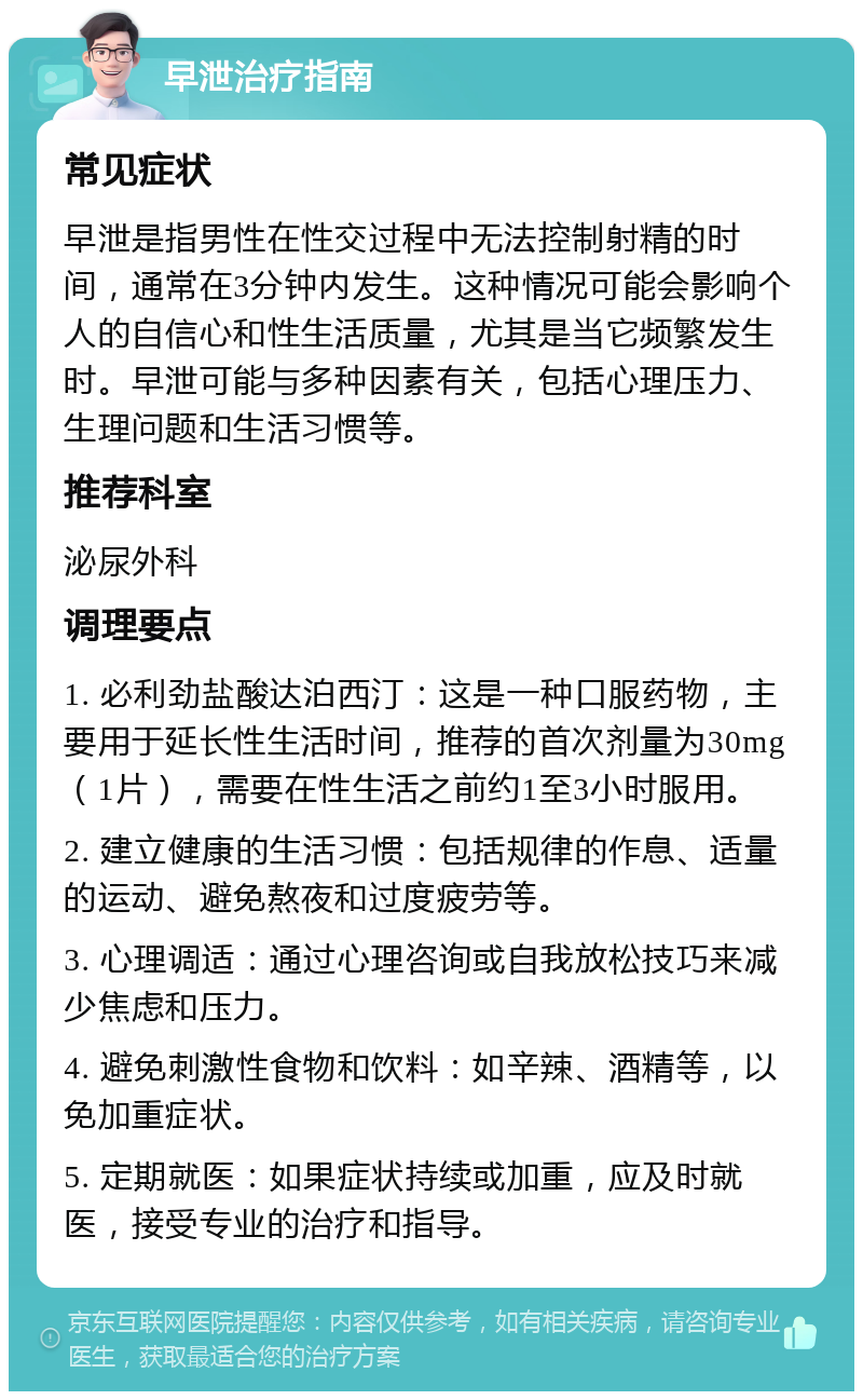 早泄治疗指南 常见症状 早泄是指男性在性交过程中无法控制射精的时间，通常在3分钟内发生。这种情况可能会影响个人的自信心和性生活质量，尤其是当它频繁发生时。早泄可能与多种因素有关，包括心理压力、生理问题和生活习惯等。 推荐科室 泌尿外科 调理要点 1. 必利劲盐酸达泊西汀：这是一种口服药物，主要用于延长性生活时间，推荐的首次剂量为30mg（1片），需要在性生活之前约1至3小时服用。 2. 建立健康的生活习惯：包括规律的作息、适量的运动、避免熬夜和过度疲劳等。 3. 心理调适：通过心理咨询或自我放松技巧来减少焦虑和压力。 4. 避免刺激性食物和饮料：如辛辣、酒精等，以免加重症状。 5. 定期就医：如果症状持续或加重，应及时就医，接受专业的治疗和指导。