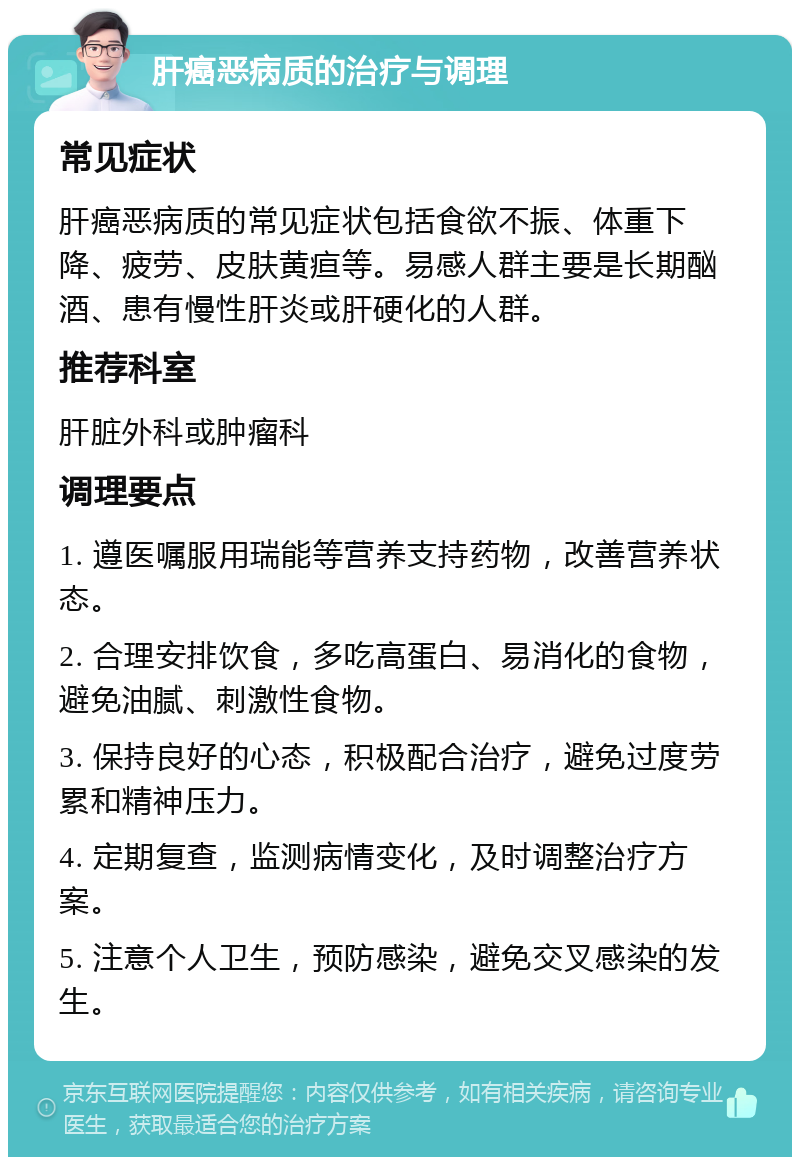 肝癌恶病质的治疗与调理 常见症状 肝癌恶病质的常见症状包括食欲不振、体重下降、疲劳、皮肤黄疸等。易感人群主要是长期酗酒、患有慢性肝炎或肝硬化的人群。 推荐科室 肝脏外科或肿瘤科 调理要点 1. 遵医嘱服用瑞能等营养支持药物，改善营养状态。 2. 合理安排饮食，多吃高蛋白、易消化的食物，避免油腻、刺激性食物。 3. 保持良好的心态，积极配合治疗，避免过度劳累和精神压力。 4. 定期复查，监测病情变化，及时调整治疗方案。 5. 注意个人卫生，预防感染，避免交叉感染的发生。