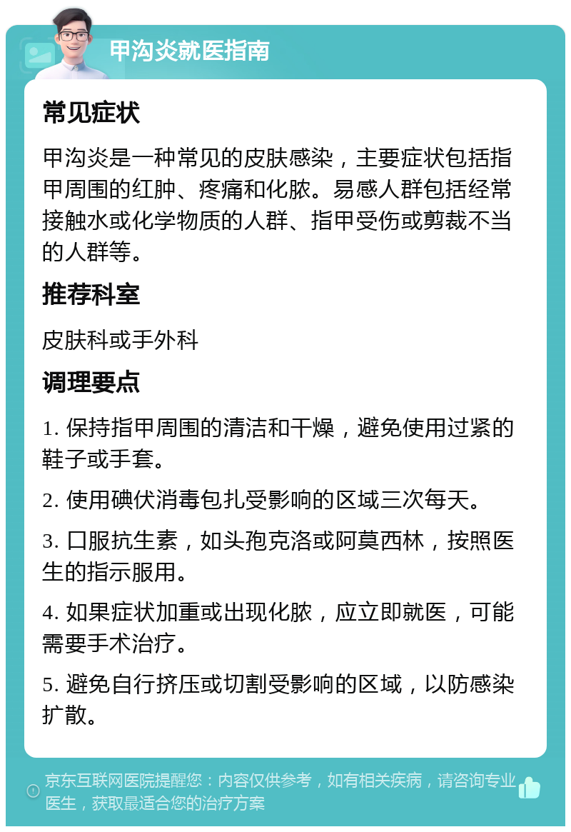 甲沟炎就医指南 常见症状 甲沟炎是一种常见的皮肤感染，主要症状包括指甲周围的红肿、疼痛和化脓。易感人群包括经常接触水或化学物质的人群、指甲受伤或剪裁不当的人群等。 推荐科室 皮肤科或手外科 调理要点 1. 保持指甲周围的清洁和干燥，避免使用过紧的鞋子或手套。 2. 使用碘伏消毒包扎受影响的区域三次每天。 3. 口服抗生素，如头孢克洛或阿莫西林，按照医生的指示服用。 4. 如果症状加重或出现化脓，应立即就医，可能需要手术治疗。 5. 避免自行挤压或切割受影响的区域，以防感染扩散。