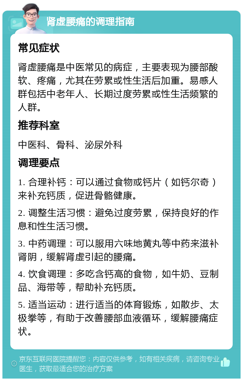 肾虚腰痛的调理指南 常见症状 肾虚腰痛是中医常见的病症，主要表现为腰部酸软、疼痛，尤其在劳累或性生活后加重。易感人群包括中老年人、长期过度劳累或性生活频繁的人群。 推荐科室 中医科、骨科、泌尿外科 调理要点 1. 合理补钙：可以通过食物或钙片（如钙尔奇）来补充钙质，促进骨骼健康。 2. 调整生活习惯：避免过度劳累，保持良好的作息和性生活习惯。 3. 中药调理：可以服用六味地黄丸等中药来滋补肾阴，缓解肾虚引起的腰痛。 4. 饮食调理：多吃含钙高的食物，如牛奶、豆制品、海带等，帮助补充钙质。 5. 适当运动：进行适当的体育锻炼，如散步、太极拳等，有助于改善腰部血液循环，缓解腰痛症状。