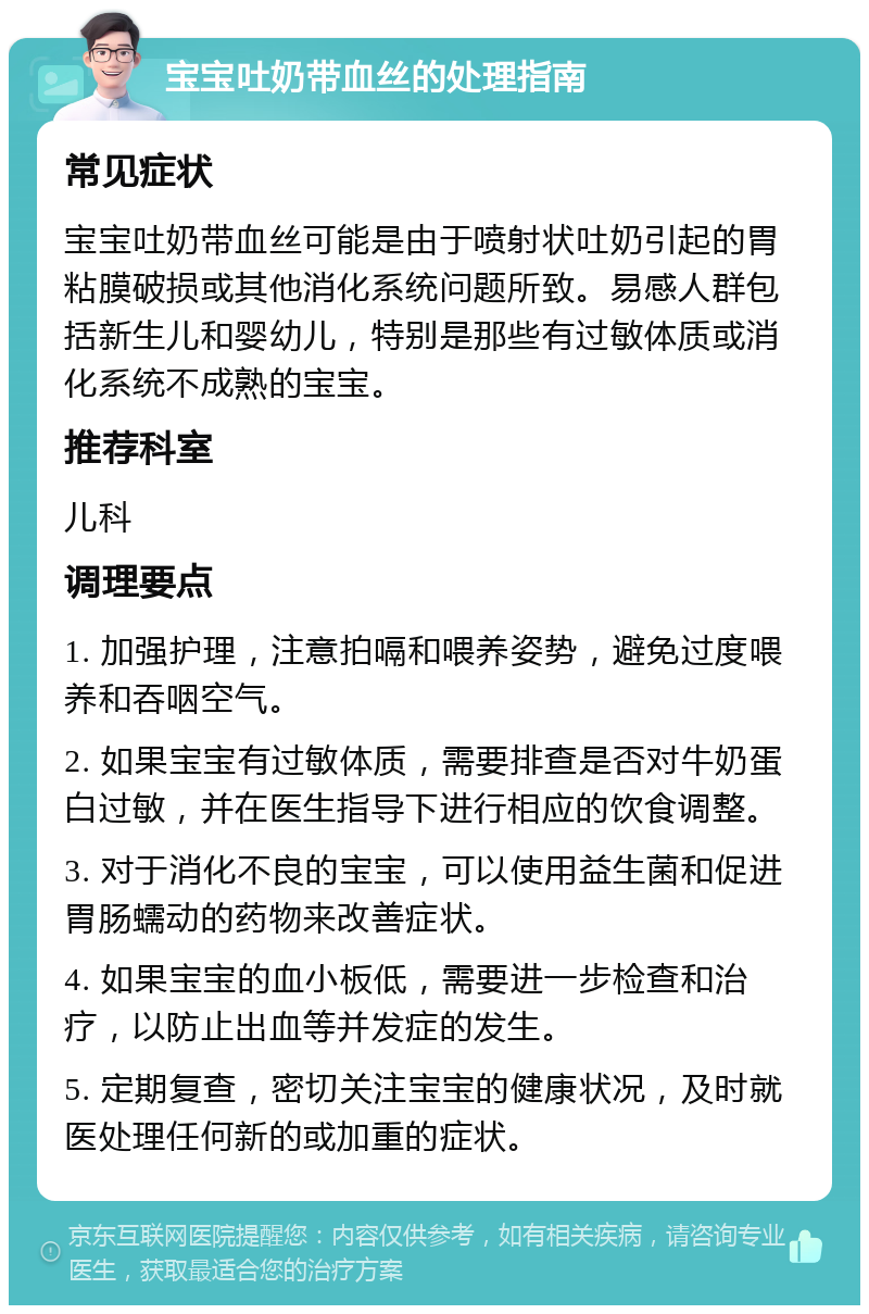 宝宝吐奶带血丝的处理指南 常见症状 宝宝吐奶带血丝可能是由于喷射状吐奶引起的胃粘膜破损或其他消化系统问题所致。易感人群包括新生儿和婴幼儿，特别是那些有过敏体质或消化系统不成熟的宝宝。 推荐科室 儿科 调理要点 1. 加强护理，注意拍嗝和喂养姿势，避免过度喂养和吞咽空气。 2. 如果宝宝有过敏体质，需要排查是否对牛奶蛋白过敏，并在医生指导下进行相应的饮食调整。 3. 对于消化不良的宝宝，可以使用益生菌和促进胃肠蠕动的药物来改善症状。 4. 如果宝宝的血小板低，需要进一步检查和治疗，以防止出血等并发症的发生。 5. 定期复查，密切关注宝宝的健康状况，及时就医处理任何新的或加重的症状。