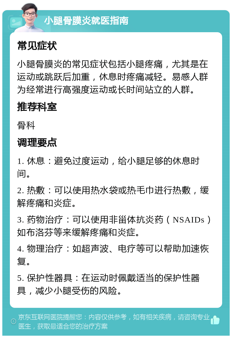 小腿骨膜炎就医指南 常见症状 小腿骨膜炎的常见症状包括小腿疼痛，尤其是在运动或跳跃后加重，休息时疼痛减轻。易感人群为经常进行高强度运动或长时间站立的人群。 推荐科室 骨科 调理要点 1. 休息：避免过度运动，给小腿足够的休息时间。 2. 热敷：可以使用热水袋或热毛巾进行热敷，缓解疼痛和炎症。 3. 药物治疗：可以使用非甾体抗炎药（NSAIDs）如布洛芬等来缓解疼痛和炎症。 4. 物理治疗：如超声波、电疗等可以帮助加速恢复。 5. 保护性器具：在运动时佩戴适当的保护性器具，减少小腿受伤的风险。