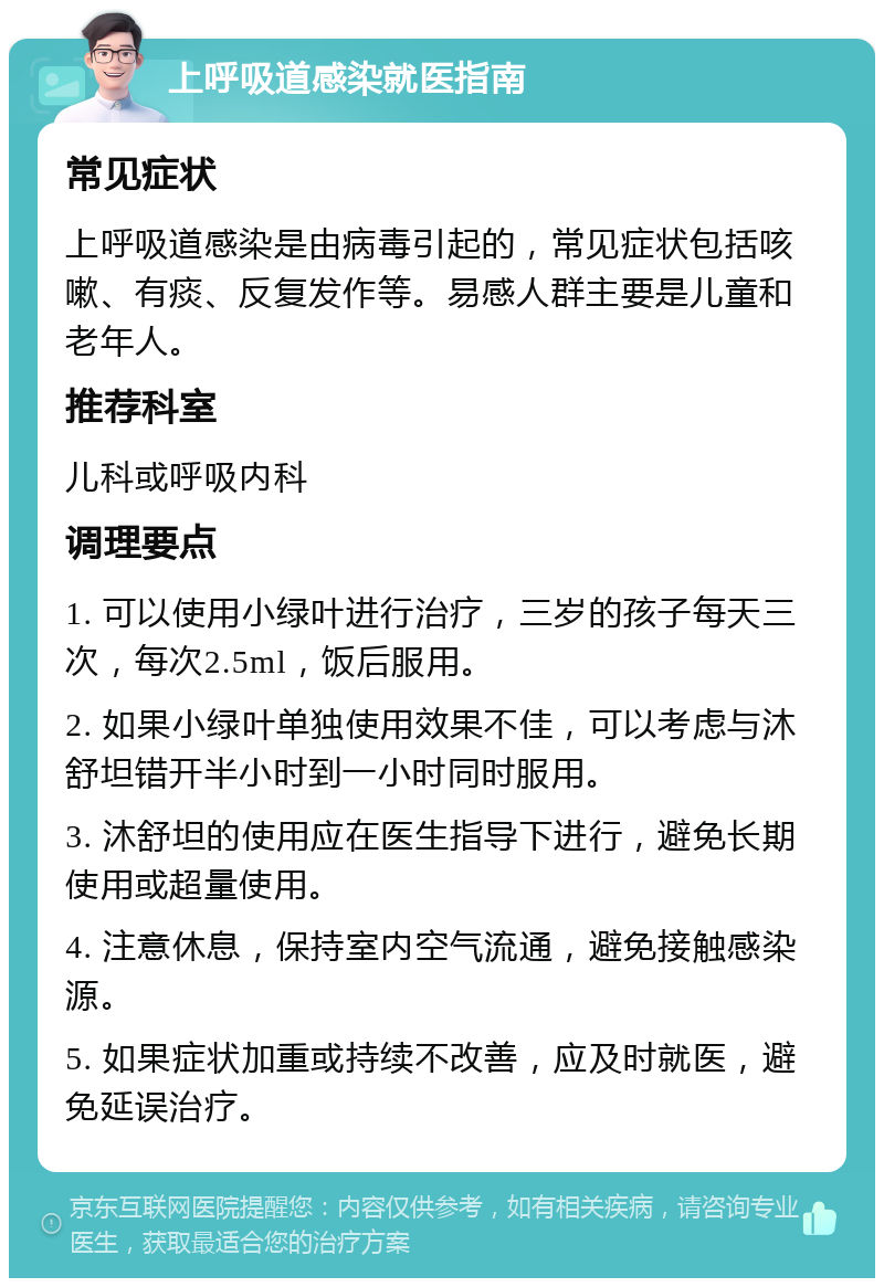 上呼吸道感染就医指南 常见症状 上呼吸道感染是由病毒引起的，常见症状包括咳嗽、有痰、反复发作等。易感人群主要是儿童和老年人。 推荐科室 儿科或呼吸内科 调理要点 1. 可以使用小绿叶进行治疗，三岁的孩子每天三次，每次2.5ml，饭后服用。 2. 如果小绿叶单独使用效果不佳，可以考虑与沐舒坦错开半小时到一小时同时服用。 3. 沐舒坦的使用应在医生指导下进行，避免长期使用或超量使用。 4. 注意休息，保持室内空气流通，避免接触感染源。 5. 如果症状加重或持续不改善，应及时就医，避免延误治疗。