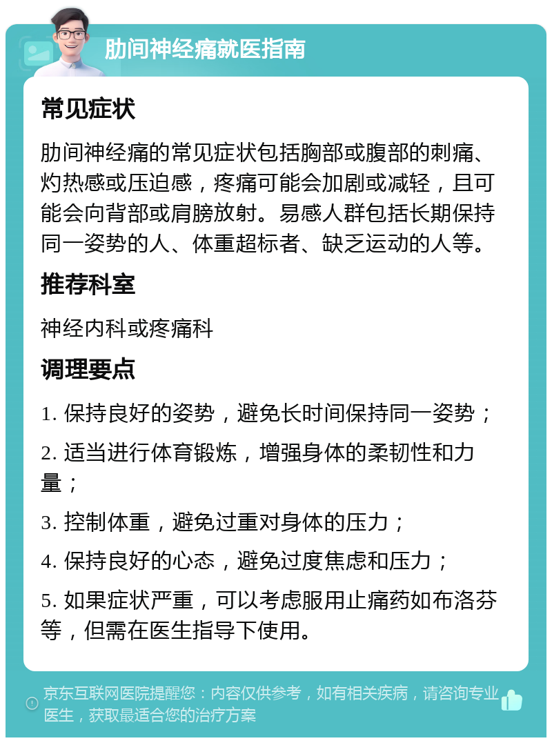 肋间神经痛就医指南 常见症状 肋间神经痛的常见症状包括胸部或腹部的刺痛、灼热感或压迫感，疼痛可能会加剧或减轻，且可能会向背部或肩膀放射。易感人群包括长期保持同一姿势的人、体重超标者、缺乏运动的人等。 推荐科室 神经内科或疼痛科 调理要点 1. 保持良好的姿势，避免长时间保持同一姿势； 2. 适当进行体育锻炼，增强身体的柔韧性和力量； 3. 控制体重，避免过重对身体的压力； 4. 保持良好的心态，避免过度焦虑和压力； 5. 如果症状严重，可以考虑服用止痛药如布洛芬等，但需在医生指导下使用。