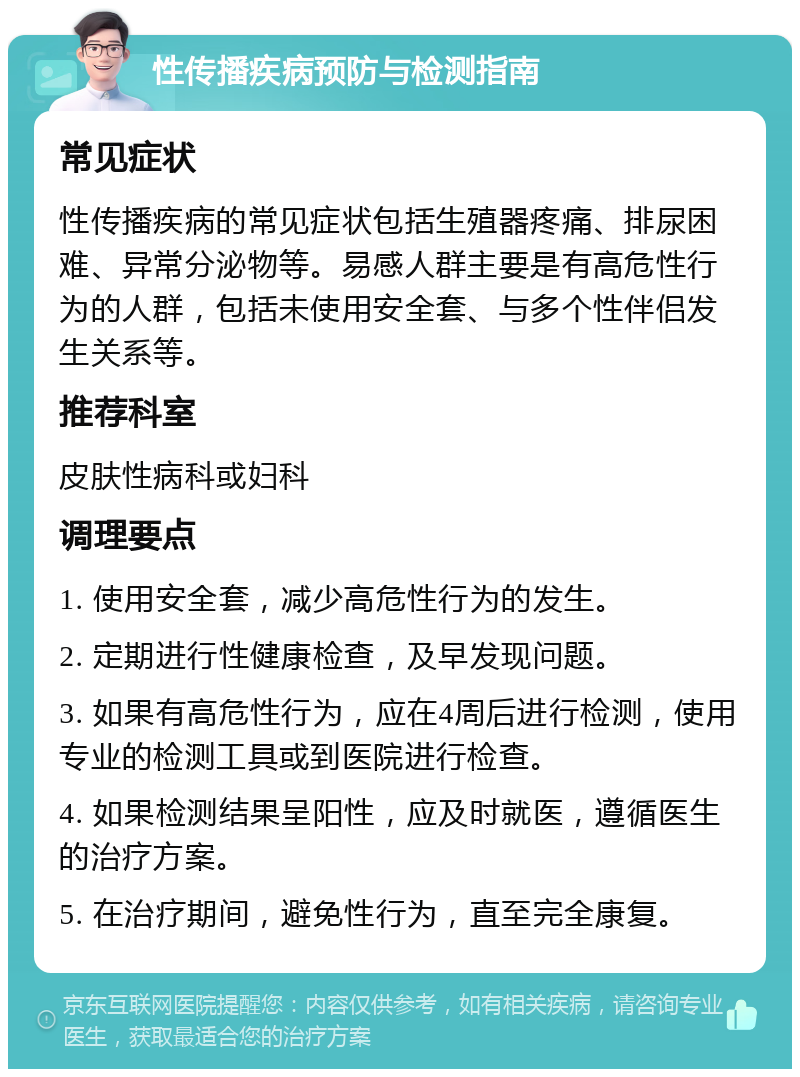 性传播疾病预防与检测指南 常见症状 性传播疾病的常见症状包括生殖器疼痛、排尿困难、异常分泌物等。易感人群主要是有高危性行为的人群，包括未使用安全套、与多个性伴侣发生关系等。 推荐科室 皮肤性病科或妇科 调理要点 1. 使用安全套，减少高危性行为的发生。 2. 定期进行性健康检查，及早发现问题。 3. 如果有高危性行为，应在4周后进行检测，使用专业的检测工具或到医院进行检查。 4. 如果检测结果呈阳性，应及时就医，遵循医生的治疗方案。 5. 在治疗期间，避免性行为，直至完全康复。