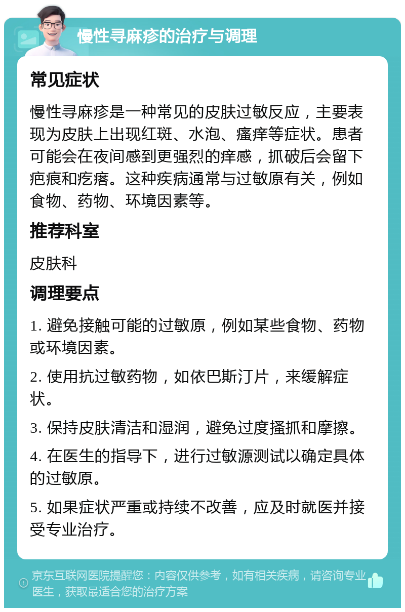 慢性寻麻疹的治疗与调理 常见症状 慢性寻麻疹是一种常见的皮肤过敏反应，主要表现为皮肤上出现红斑、水泡、瘙痒等症状。患者可能会在夜间感到更强烈的痒感，抓破后会留下疤痕和疙瘩。这种疾病通常与过敏原有关，例如食物、药物、环境因素等。 推荐科室 皮肤科 调理要点 1. 避免接触可能的过敏原，例如某些食物、药物或环境因素。 2. 使用抗过敏药物，如依巴斯汀片，来缓解症状。 3. 保持皮肤清洁和湿润，避免过度搔抓和摩擦。 4. 在医生的指导下，进行过敏源测试以确定具体的过敏原。 5. 如果症状严重或持续不改善，应及时就医并接受专业治疗。