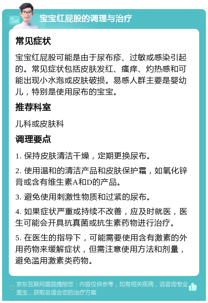 宝宝红屁股的调理与治疗 常见症状 宝宝红屁股可能是由于尿布疹、过敏或感染引起的。常见症状包括皮肤发红、瘙痒、灼热感和可能出现小水泡或皮肤破损。易感人群主要是婴幼儿，特别是使用尿布的宝宝。 推荐科室 儿科或皮肤科 调理要点 1. 保持皮肤清洁干燥，定期更换尿布。 2. 使用温和的清洁产品和皮肤保护霜，如氧化锌膏或含有维生素A和D的产品。 3. 避免使用刺激性物质和过紧的尿布。 4. 如果症状严重或持续不改善，应及时就医，医生可能会开具抗真菌或抗生素药物进行治疗。 5. 在医生的指导下，可能需要使用含有激素的外用药物来缓解症状，但需注意使用方法和剂量，避免滥用激素类药物。