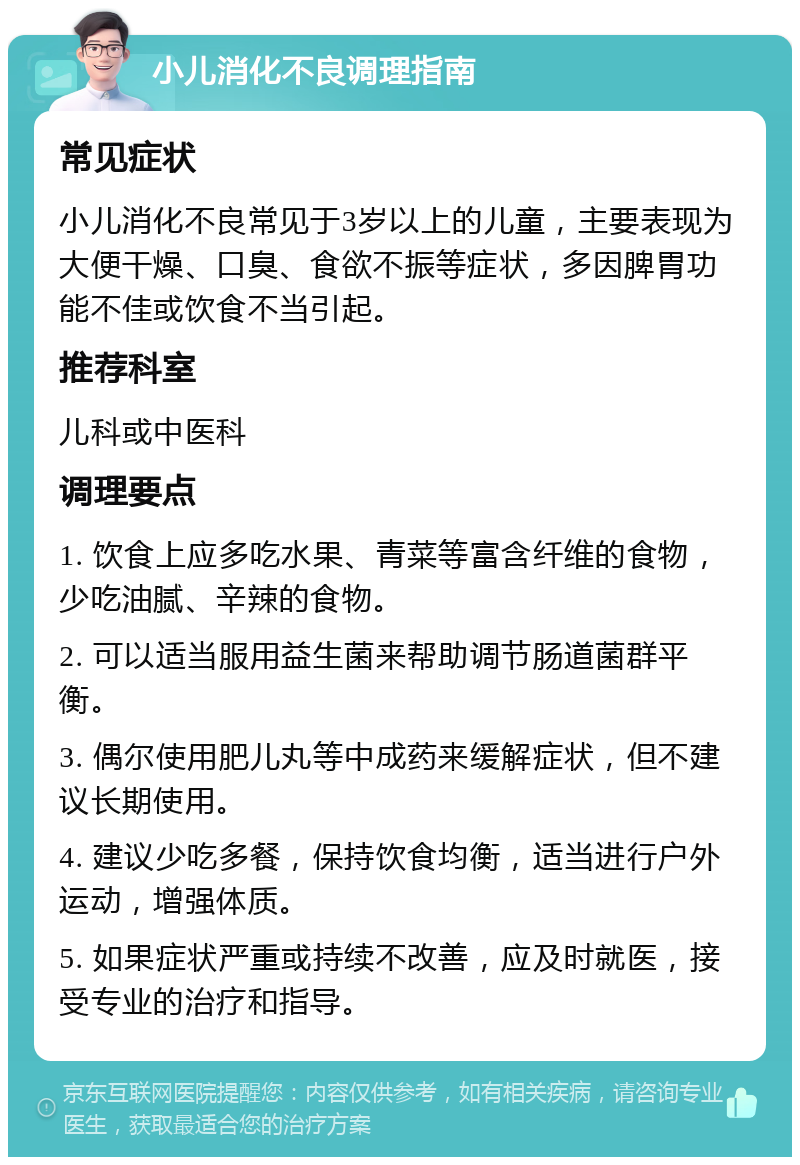 小儿消化不良调理指南 常见症状 小儿消化不良常见于3岁以上的儿童，主要表现为大便干燥、口臭、食欲不振等症状，多因脾胃功能不佳或饮食不当引起。 推荐科室 儿科或中医科 调理要点 1. 饮食上应多吃水果、青菜等富含纤维的食物，少吃油腻、辛辣的食物。 2. 可以适当服用益生菌来帮助调节肠道菌群平衡。 3. 偶尔使用肥儿丸等中成药来缓解症状，但不建议长期使用。 4. 建议少吃多餐，保持饮食均衡，适当进行户外运动，增强体质。 5. 如果症状严重或持续不改善，应及时就医，接受专业的治疗和指导。