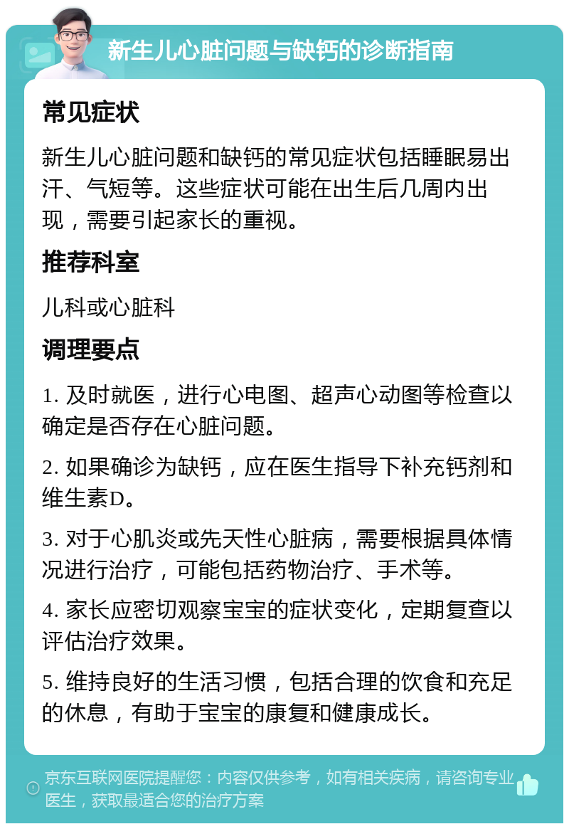 新生儿心脏问题与缺钙的诊断指南 常见症状 新生儿心脏问题和缺钙的常见症状包括睡眠易出汗、气短等。这些症状可能在出生后几周内出现，需要引起家长的重视。 推荐科室 儿科或心脏科 调理要点 1. 及时就医，进行心电图、超声心动图等检查以确定是否存在心脏问题。 2. 如果确诊为缺钙，应在医生指导下补充钙剂和维生素D。 3. 对于心肌炎或先天性心脏病，需要根据具体情况进行治疗，可能包括药物治疗、手术等。 4. 家长应密切观察宝宝的症状变化，定期复查以评估治疗效果。 5. 维持良好的生活习惯，包括合理的饮食和充足的休息，有助于宝宝的康复和健康成长。