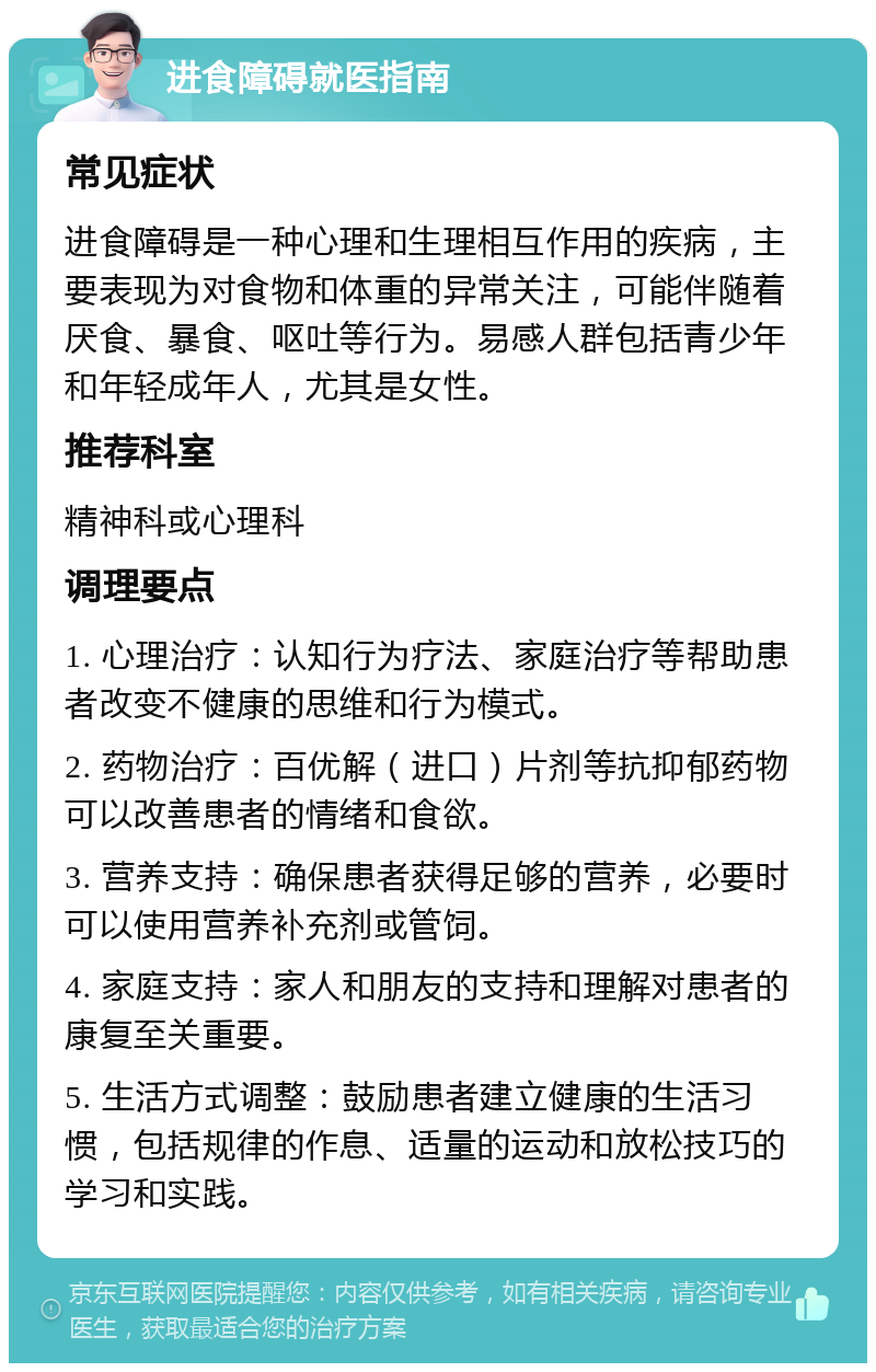 进食障碍就医指南 常见症状 进食障碍是一种心理和生理相互作用的疾病，主要表现为对食物和体重的异常关注，可能伴随着厌食、暴食、呕吐等行为。易感人群包括青少年和年轻成年人，尤其是女性。 推荐科室 精神科或心理科 调理要点 1. 心理治疗：认知行为疗法、家庭治疗等帮助患者改变不健康的思维和行为模式。 2. 药物治疗：百优解（进口）片剂等抗抑郁药物可以改善患者的情绪和食欲。 3. 营养支持：确保患者获得足够的营养，必要时可以使用营养补充剂或管饲。 4. 家庭支持：家人和朋友的支持和理解对患者的康复至关重要。 5. 生活方式调整：鼓励患者建立健康的生活习惯，包括规律的作息、适量的运动和放松技巧的学习和实践。