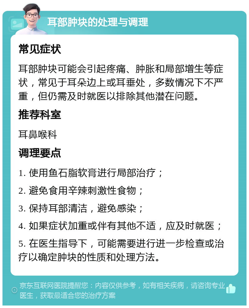 耳部肿块的处理与调理 常见症状 耳部肿块可能会引起疼痛、肿胀和局部增生等症状，常见于耳朵边上或耳垂处，多数情况下不严重，但仍需及时就医以排除其他潜在问题。 推荐科室 耳鼻喉科 调理要点 1. 使用鱼石脂软膏进行局部治疗； 2. 避免食用辛辣刺激性食物； 3. 保持耳部清洁，避免感染； 4. 如果症状加重或伴有其他不适，应及时就医； 5. 在医生指导下，可能需要进行进一步检查或治疗以确定肿块的性质和处理方法。