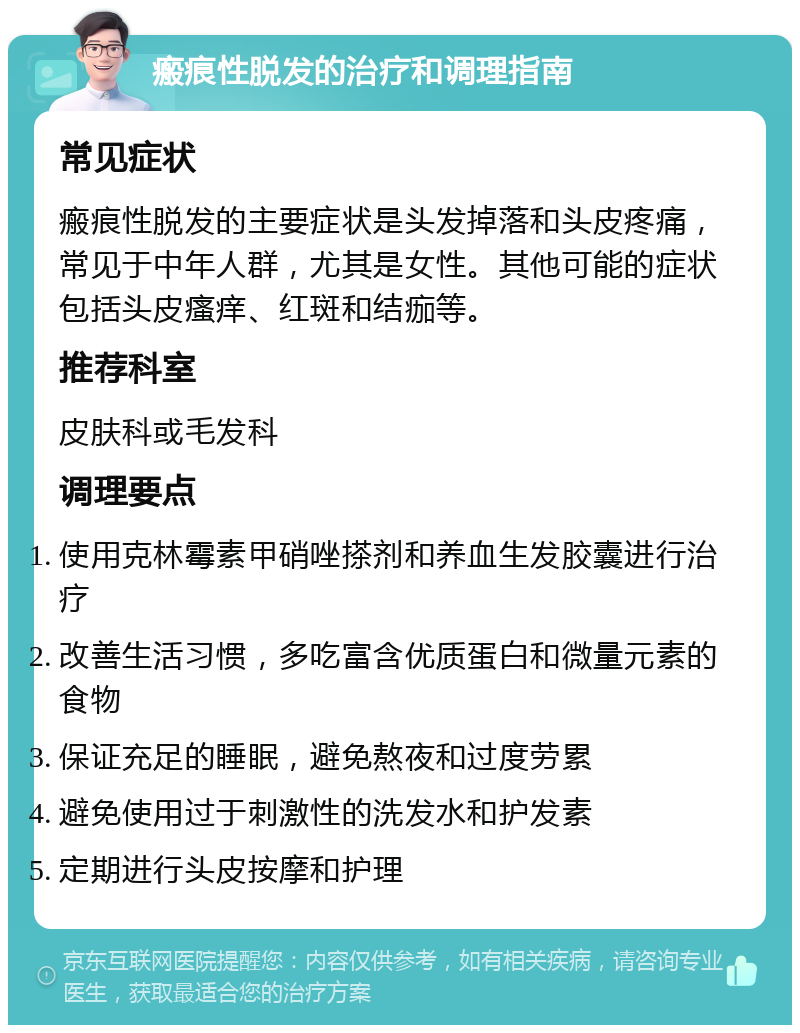 瘢痕性脱发的治疗和调理指南 常见症状 瘢痕性脱发的主要症状是头发掉落和头皮疼痛，常见于中年人群，尤其是女性。其他可能的症状包括头皮瘙痒、红斑和结痂等。 推荐科室 皮肤科或毛发科 调理要点 使用克林霉素甲硝唑搽剂和养血生发胶囊进行治疗 改善生活习惯，多吃富含优质蛋白和微量元素的食物 保证充足的睡眠，避免熬夜和过度劳累 避免使用过于刺激性的洗发水和护发素 定期进行头皮按摩和护理