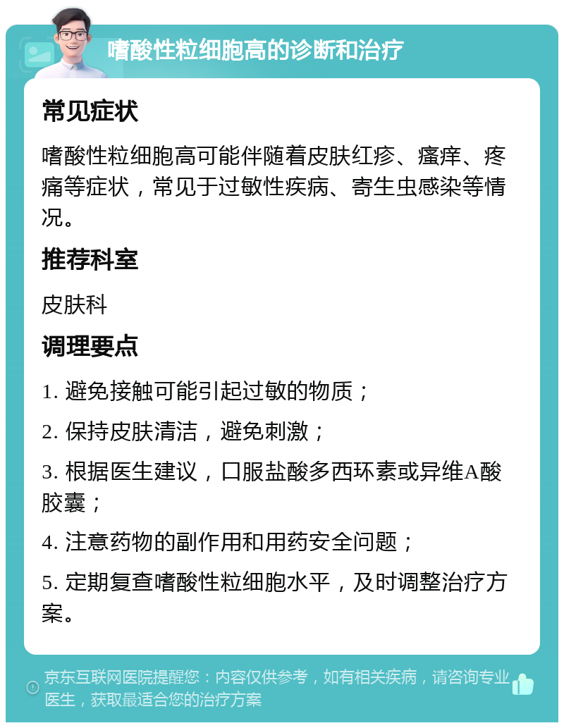 嗜酸性粒细胞高的诊断和治疗 常见症状 嗜酸性粒细胞高可能伴随着皮肤红疹、瘙痒、疼痛等症状，常见于过敏性疾病、寄生虫感染等情况。 推荐科室 皮肤科 调理要点 1. 避免接触可能引起过敏的物质； 2. 保持皮肤清洁，避免刺激； 3. 根据医生建议，口服盐酸多西环素或异维A酸胶囊； 4. 注意药物的副作用和用药安全问题； 5. 定期复查嗜酸性粒细胞水平，及时调整治疗方案。