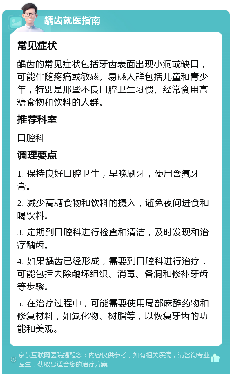 龋齿就医指南 常见症状 龋齿的常见症状包括牙齿表面出现小洞或缺口，可能伴随疼痛或敏感。易感人群包括儿童和青少年，特别是那些不良口腔卫生习惯、经常食用高糖食物和饮料的人群。 推荐科室 口腔科 调理要点 1. 保持良好口腔卫生，早晚刷牙，使用含氟牙膏。 2. 减少高糖食物和饮料的摄入，避免夜间进食和喝饮料。 3. 定期到口腔科进行检查和清洁，及时发现和治疗龋齿。 4. 如果龋齿已经形成，需要到口腔科进行治疗，可能包括去除龋坏组织、消毒、备洞和修补牙齿等步骤。 5. 在治疗过程中，可能需要使用局部麻醉药物和修复材料，如氟化物、树脂等，以恢复牙齿的功能和美观。