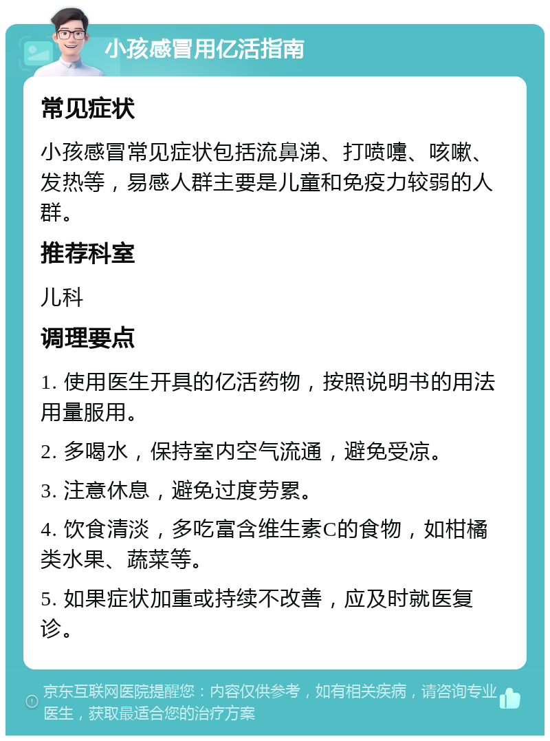 小孩感冒用亿活指南 常见症状 小孩感冒常见症状包括流鼻涕、打喷嚏、咳嗽、发热等，易感人群主要是儿童和免疫力较弱的人群。 推荐科室 儿科 调理要点 1. 使用医生开具的亿活药物，按照说明书的用法用量服用。 2. 多喝水，保持室内空气流通，避免受凉。 3. 注意休息，避免过度劳累。 4. 饮食清淡，多吃富含维生素C的食物，如柑橘类水果、蔬菜等。 5. 如果症状加重或持续不改善，应及时就医复诊。