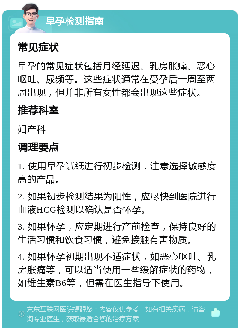 早孕检测指南 常见症状 早孕的常见症状包括月经延迟、乳房胀痛、恶心呕吐、尿频等。这些症状通常在受孕后一周至两周出现，但并非所有女性都会出现这些症状。 推荐科室 妇产科 调理要点 1. 使用早孕试纸进行初步检测，注意选择敏感度高的产品。 2. 如果初步检测结果为阳性，应尽快到医院进行血液HCG检测以确认是否怀孕。 3. 如果怀孕，应定期进行产前检查，保持良好的生活习惯和饮食习惯，避免接触有害物质。 4. 如果怀孕初期出现不适症状，如恶心呕吐、乳房胀痛等，可以适当使用一些缓解症状的药物，如维生素B6等，但需在医生指导下使用。