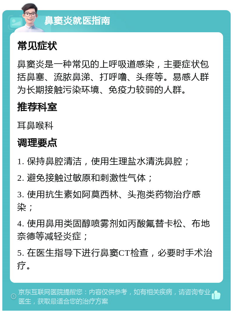 鼻窦炎就医指南 常见症状 鼻窦炎是一种常见的上呼吸道感染，主要症状包括鼻塞、流脓鼻涕、打呼噜、头疼等。易感人群为长期接触污染环境、免疫力较弱的人群。 推荐科室 耳鼻喉科 调理要点 1. 保持鼻腔清洁，使用生理盐水清洗鼻腔； 2. 避免接触过敏原和刺激性气体； 3. 使用抗生素如阿莫西林、头孢类药物治疗感染； 4. 使用鼻用类固醇喷雾剂如丙酸氟替卡松、布地奈德等减轻炎症； 5. 在医生指导下进行鼻窦CT检查，必要时手术治疗。