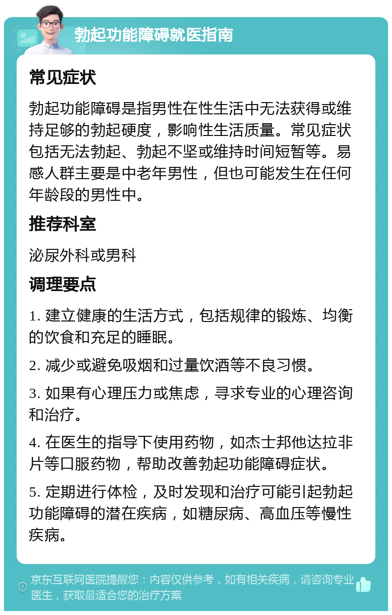 勃起功能障碍就医指南 常见症状 勃起功能障碍是指男性在性生活中无法获得或维持足够的勃起硬度，影响性生活质量。常见症状包括无法勃起、勃起不坚或维持时间短暂等。易感人群主要是中老年男性，但也可能发生在任何年龄段的男性中。 推荐科室 泌尿外科或男科 调理要点 1. 建立健康的生活方式，包括规律的锻炼、均衡的饮食和充足的睡眠。 2. 减少或避免吸烟和过量饮酒等不良习惯。 3. 如果有心理压力或焦虑，寻求专业的心理咨询和治疗。 4. 在医生的指导下使用药物，如杰士邦他达拉非片等口服药物，帮助改善勃起功能障碍症状。 5. 定期进行体检，及时发现和治疗可能引起勃起功能障碍的潜在疾病，如糖尿病、高血压等慢性疾病。