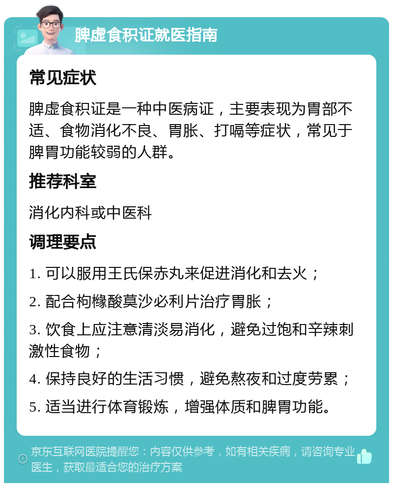 脾虚食积证就医指南 常见症状 脾虚食积证是一种中医病证，主要表现为胃部不适、食物消化不良、胃胀、打嗝等症状，常见于脾胃功能较弱的人群。 推荐科室 消化内科或中医科 调理要点 1. 可以服用王氏保赤丸来促进消化和去火； 2. 配合枸橼酸莫沙必利片治疗胃胀； 3. 饮食上应注意清淡易消化，避免过饱和辛辣刺激性食物； 4. 保持良好的生活习惯，避免熬夜和过度劳累； 5. 适当进行体育锻炼，增强体质和脾胃功能。