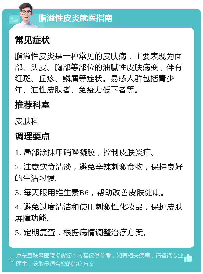 脂溢性皮炎就医指南 常见症状 脂溢性皮炎是一种常见的皮肤病，主要表现为面部、头皮、胸部等部位的油腻性皮肤病变，伴有红斑、丘疹、鳞屑等症状。易感人群包括青少年、油性皮肤者、免疫力低下者等。 推荐科室 皮肤科 调理要点 1. 局部涂抹甲硝唑凝胶，控制皮肤炎症。 2. 注意饮食清淡，避免辛辣刺激食物，保持良好的生活习惯。 3. 每天服用维生素B6，帮助改善皮肤健康。 4. 避免过度清洁和使用刺激性化妆品，保护皮肤屏障功能。 5. 定期复查，根据病情调整治疗方案。