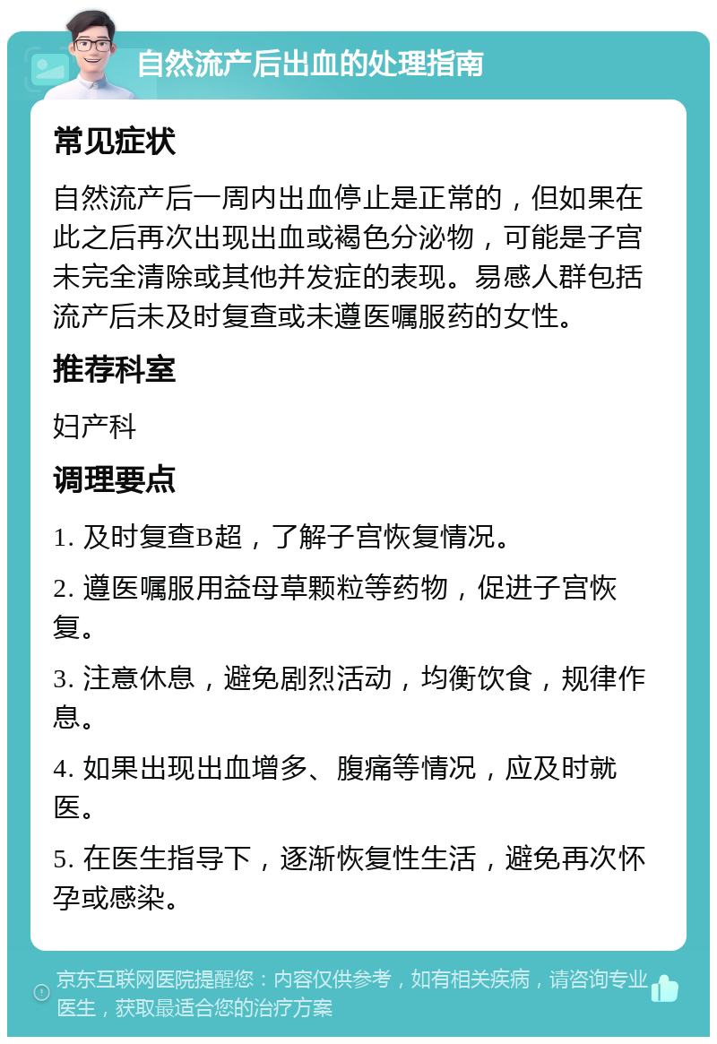 自然流产后出血的处理指南 常见症状 自然流产后一周内出血停止是正常的，但如果在此之后再次出现出血或褐色分泌物，可能是子宫未完全清除或其他并发症的表现。易感人群包括流产后未及时复查或未遵医嘱服药的女性。 推荐科室 妇产科 调理要点 1. 及时复查B超，了解子宫恢复情况。 2. 遵医嘱服用益母草颗粒等药物，促进子宫恢复。 3. 注意休息，避免剧烈活动，均衡饮食，规律作息。 4. 如果出现出血增多、腹痛等情况，应及时就医。 5. 在医生指导下，逐渐恢复性生活，避免再次怀孕或感染。