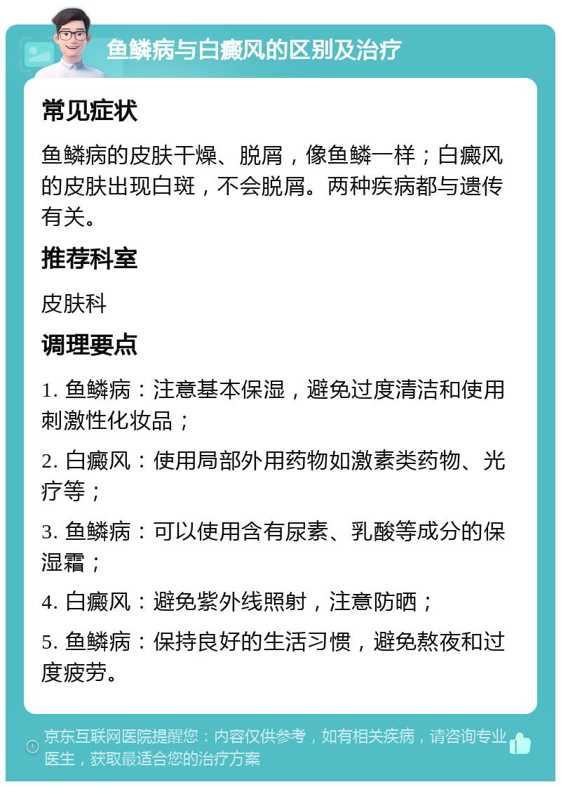 鱼鳞病与白癜风的区别及治疗 常见症状 鱼鳞病的皮肤干燥、脱屑，像鱼鳞一样；白癜风的皮肤出现白斑，不会脱屑。两种疾病都与遗传有关。 推荐科室 皮肤科 调理要点 1. 鱼鳞病：注意基本保湿，避免过度清洁和使用刺激性化妆品； 2. 白癜风：使用局部外用药物如激素类药物、光疗等； 3. 鱼鳞病：可以使用含有尿素、乳酸等成分的保湿霜； 4. 白癜风：避免紫外线照射，注意防晒； 5. 鱼鳞病：保持良好的生活习惯，避免熬夜和过度疲劳。