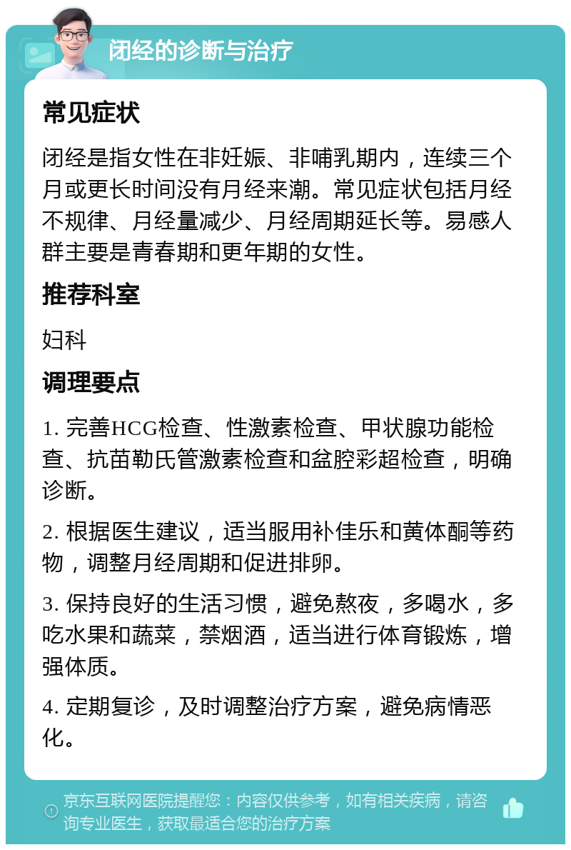 闭经的诊断与治疗 常见症状 闭经是指女性在非妊娠、非哺乳期内，连续三个月或更长时间没有月经来潮。常见症状包括月经不规律、月经量减少、月经周期延长等。易感人群主要是青春期和更年期的女性。 推荐科室 妇科 调理要点 1. 完善HCG检查、性激素检查、甲状腺功能检查、抗苗勒氏管激素检查和盆腔彩超检查，明确诊断。 2. 根据医生建议，适当服用补佳乐和黄体酮等药物，调整月经周期和促进排卵。 3. 保持良好的生活习惯，避免熬夜，多喝水，多吃水果和蔬菜，禁烟酒，适当进行体育锻炼，增强体质。 4. 定期复诊，及时调整治疗方案，避免病情恶化。