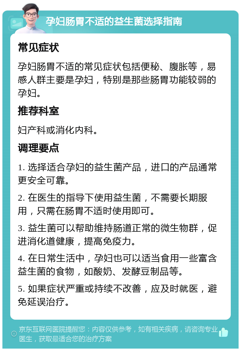 孕妇肠胃不适的益生菌选择指南 常见症状 孕妇肠胃不适的常见症状包括便秘、腹胀等，易感人群主要是孕妇，特别是那些肠胃功能较弱的孕妇。 推荐科室 妇产科或消化内科。 调理要点 1. 选择适合孕妇的益生菌产品，进口的产品通常更安全可靠。 2. 在医生的指导下使用益生菌，不需要长期服用，只需在肠胃不适时使用即可。 3. 益生菌可以帮助维持肠道正常的微生物群，促进消化道健康，提高免疫力。 4. 在日常生活中，孕妇也可以适当食用一些富含益生菌的食物，如酸奶、发酵豆制品等。 5. 如果症状严重或持续不改善，应及时就医，避免延误治疗。