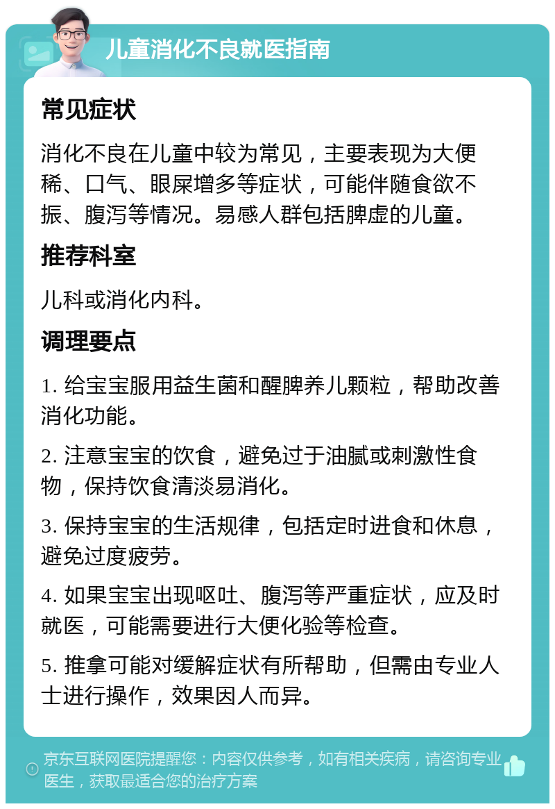 儿童消化不良就医指南 常见症状 消化不良在儿童中较为常见，主要表现为大便稀、口气、眼屎增多等症状，可能伴随食欲不振、腹泻等情况。易感人群包括脾虚的儿童。 推荐科室 儿科或消化内科。 调理要点 1. 给宝宝服用益生菌和醒脾养儿颗粒，帮助改善消化功能。 2. 注意宝宝的饮食，避免过于油腻或刺激性食物，保持饮食清淡易消化。 3. 保持宝宝的生活规律，包括定时进食和休息，避免过度疲劳。 4. 如果宝宝出现呕吐、腹泻等严重症状，应及时就医，可能需要进行大便化验等检查。 5. 推拿可能对缓解症状有所帮助，但需由专业人士进行操作，效果因人而异。