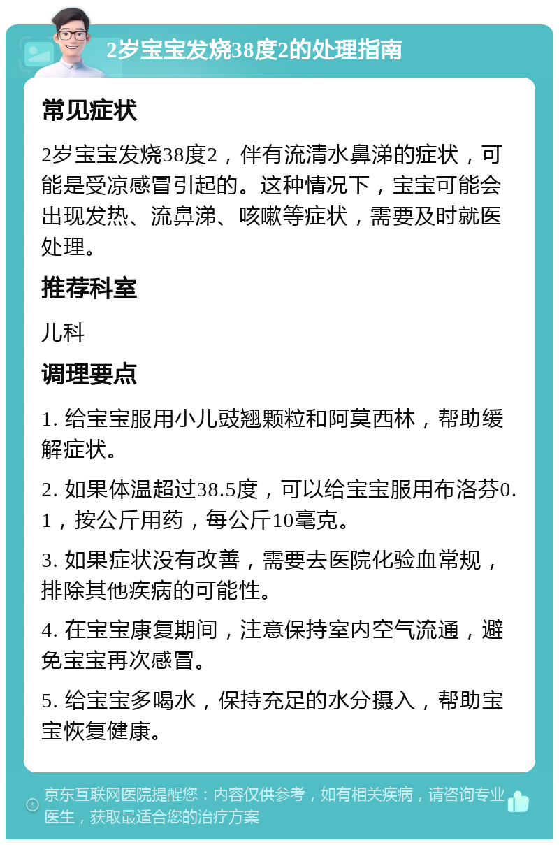 2岁宝宝发烧38度2的处理指南 常见症状 2岁宝宝发烧38度2，伴有流清水鼻涕的症状，可能是受凉感冒引起的。这种情况下，宝宝可能会出现发热、流鼻涕、咳嗽等症状，需要及时就医处理。 推荐科室 儿科 调理要点 1. 给宝宝服用小儿豉翘颗粒和阿莫西林，帮助缓解症状。 2. 如果体温超过38.5度，可以给宝宝服用布洛芬0.1，按公斤用药，每公斤10毫克。 3. 如果症状没有改善，需要去医院化验血常规，排除其他疾病的可能性。 4. 在宝宝康复期间，注意保持室内空气流通，避免宝宝再次感冒。 5. 给宝宝多喝水，保持充足的水分摄入，帮助宝宝恢复健康。