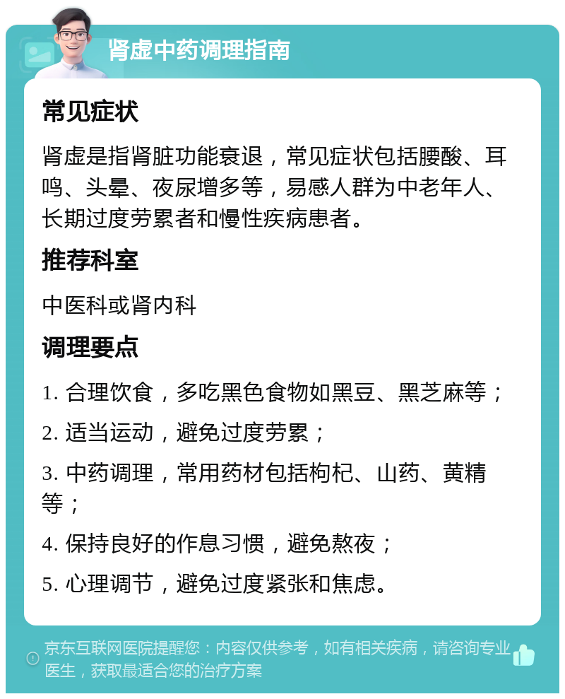 肾虚中药调理指南 常见症状 肾虚是指肾脏功能衰退，常见症状包括腰酸、耳鸣、头晕、夜尿增多等，易感人群为中老年人、长期过度劳累者和慢性疾病患者。 推荐科室 中医科或肾内科 调理要点 1. 合理饮食，多吃黑色食物如黑豆、黑芝麻等； 2. 适当运动，避免过度劳累； 3. 中药调理，常用药材包括枸杞、山药、黄精等； 4. 保持良好的作息习惯，避免熬夜； 5. 心理调节，避免过度紧张和焦虑。