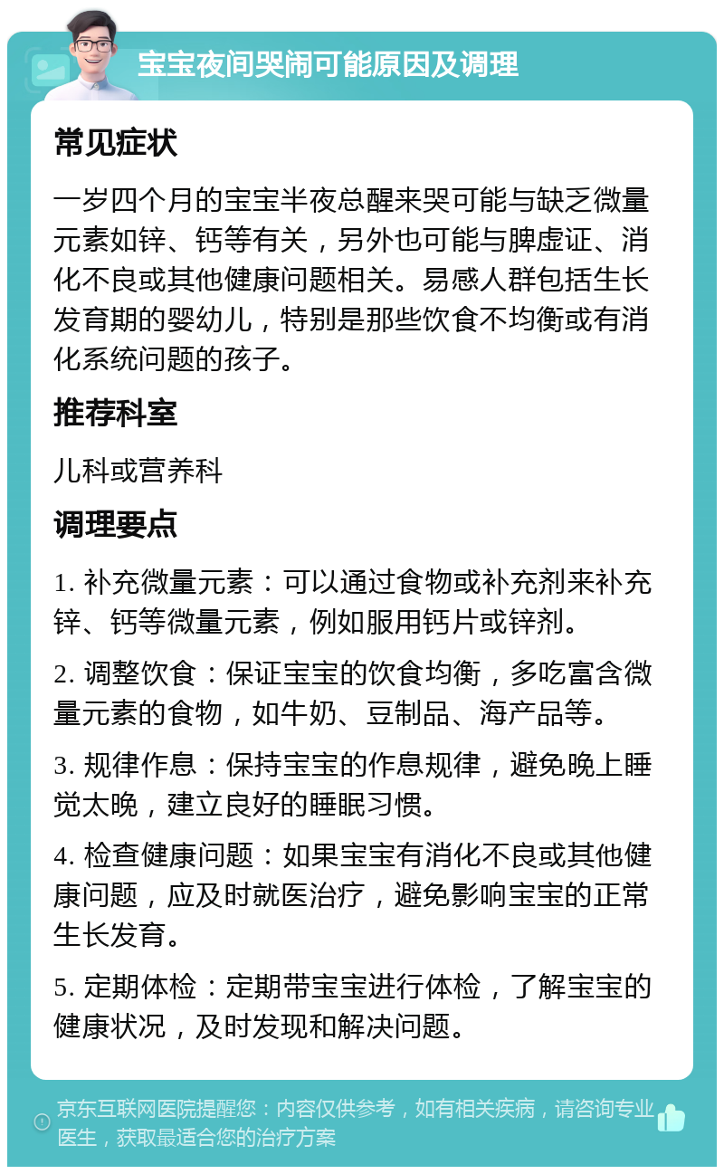 宝宝夜间哭闹可能原因及调理 常见症状 一岁四个月的宝宝半夜总醒来哭可能与缺乏微量元素如锌、钙等有关，另外也可能与脾虚证、消化不良或其他健康问题相关。易感人群包括生长发育期的婴幼儿，特别是那些饮食不均衡或有消化系统问题的孩子。 推荐科室 儿科或营养科 调理要点 1. 补充微量元素：可以通过食物或补充剂来补充锌、钙等微量元素，例如服用钙片或锌剂。 2. 调整饮食：保证宝宝的饮食均衡，多吃富含微量元素的食物，如牛奶、豆制品、海产品等。 3. 规律作息：保持宝宝的作息规律，避免晚上睡觉太晚，建立良好的睡眠习惯。 4. 检查健康问题：如果宝宝有消化不良或其他健康问题，应及时就医治疗，避免影响宝宝的正常生长发育。 5. 定期体检：定期带宝宝进行体检，了解宝宝的健康状况，及时发现和解决问题。